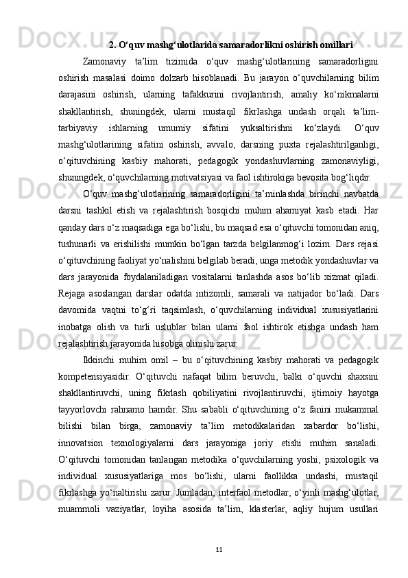 2. O‘quv mashg‘ulotlarida samaradorlikni oshirish omillari
Zamonaviy   ta’lim   tizimida   o‘quv   mashg‘ulotlarining   samaradorligini
oshirish   masalasi   doimo   dolzarb   hisoblanadi.   Bu   jarayon   o‘quvchilarning   bilim
darajasini   oshirish,   ularning   tafakkurini   rivojlantirish,   amaliy   ko‘nikmalarni
shakllantirish,   shuningdek,   ularni   mustaqil   fikrlashga   undash   orqali   ta’lim-
tarbiyaviy   ishlarning   umumiy   sifatini   yuksaltirishni   ko‘zlaydi.   O‘quv
mashg‘ulotlarining   sifatini   oshirish,   avvalo,   darsning   puxta   rejalashtirilganligi,
o‘qituvchining   kasbiy   mahorati,   pedagogik   yondashuvlarning   zamonaviyligi,
shuningdek, o‘quvchilarning motivatsiyasi va faol ishtirokiga bevosita bog‘liqdir.
O‘quv   mashg‘ulotlarining   samaradorligini   ta’minlashda   birinchi   navbatda
darsni   tashkil   etish   va   rejalashtirish   bosqichi   muhim   ahamiyat   kasb   etadi.   Har
qanday dars o‘z maqsadiga ega bo‘lishi, bu maqsad esa o‘qituvchi tomonidan aniq,
tushunarli   va   erishilishi   mumkin   bo‘lgan   tarzda   belgilanmog‘i   lozim.   Dars   rejasi
o‘qituvchining faoliyat yo‘nalishini belgilab beradi, unga metodik yondashuvlar va
dars   jarayonida   foydalaniladigan   vositalarni   tanlashda   asos   bo‘lib   xizmat   qiladi.
Rejaga   asoslangan   darslar   odatda   intizomli,   samarali   va   natijador   bo‘ladi.   Dars
davomida   vaqtni   to‘g‘ri   taqsimlash,   o‘quvchilarning   individual   xususiyatlarini
inobatga   olish   va   turli   uslublar   bilan   ularni   faol   ishtirok   etishga   undash   ham
rejalashtirish jarayonida hisobga olinishi zarur.
Ikkinchi   muhim   omil   –   bu   o‘qituvchining   kasbiy   mahorati   va   pedagogik
kompetensiyasidir.   O‘qituvchi   nafaqat   bilim   beruvchi,   balki   o‘quvchi   shaxsini
shakllantiruvchi,   uning   fikrlash   qobiliyatini   rivojlantiruvchi,   ijtimoiy   hayotga
tayyorlovchi   rahnamo   hamdir.   Shu   sababli   o‘qituvchining   o‘z   fanini   mukammal
bilishi   bilan   birga,   zamonaviy   ta’lim   metodikalaridan   xabardor   bo‘lishi,
innovatsion   texnologiyalarni   dars   jarayoniga   joriy   etishi   muhim   sanaladi.
O‘qituvchi   tomonidan   tanlangan   metodika   o‘quvchilarning   yoshi,   psixologik   va
individual   xususiyatlariga   mos   bo‘lishi,   ularni   faollikka   undashi,   mustaqil
fikrlashga   yo‘naltirishi   zarur.   Jumladan,   interfaol   metodlar,   o‘yinli   mashg‘ulotlar,
muammoli   vaziyatlar,   loyiha   asosida   ta’lim,   klasterlar,   aqliy   hujum   usullari
11 