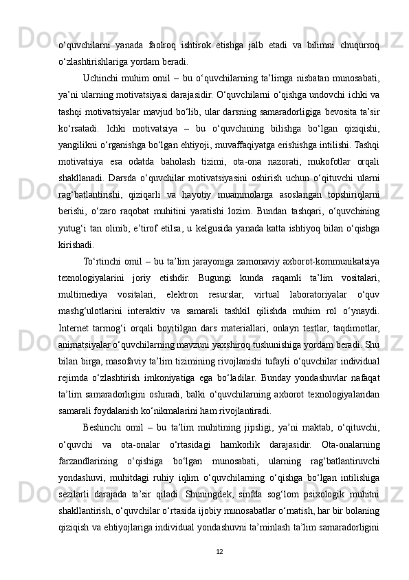 o‘quvchilarni   yanada   faolroq   ishtirok   etishga   jalb   etadi   va   bilimni   chuqurroq
o‘zlashtirishlariga yordam beradi.
Uchinchi   muhim   omil   –   bu   o‘quvchilarning   ta’limga   nisbatan   munosabati,
ya’ni ularning motivatsiyasi darajasidir. O‘quvchilarni o‘qishga undovchi ichki va
tashqi   motivatsiyalar   mavjud   bo‘lib,   ular   darsning   samaradorligiga   bevosita   ta’sir
ko‘rsatadi.   Ichki   motivatsiya   –   bu   o‘quvchining   bilishga   bo‘lgan   qiziqishi,
yangilikni o‘rganishga bo‘lgan ehtiyoji, muvaffaqiyatga erishishga intilishi. Tashqi
motivatsiya   esa   odatda   baholash   tizimi,   ota-ona   nazorati,   mukofotlar   orqali
shakllanadi.   Darsda   o‘quvchilar   motivatsiyasini   oshirish   uchun   o‘qituvchi   ularni
rag‘batlantirishi,   qiziqarli   va   hayotiy   muammolarga   asoslangan   topshiriqlarni
berishi,   o‘zaro   raqobat   muhitini   yaratishi   lozim.   Bundan   tashqari,   o‘quvchining
yutug‘i   tan   olinib,   e’tirof   etilsa,   u   kelgusida   yanada   katta   ishtiyoq   bilan   o‘qishga
kirishadi.
To‘rtinchi   omil  –  bu  ta’lim   jarayoniga   zamonaviy  axborot-kommunikatsiya
texnologiyalarini   joriy   etishdir.   Bugungi   kunda   raqamli   ta’lim   vositalari,
multimediya   vositalari,   elektron   resurslar,   virtual   laboratoriyalar   o‘quv
mashg‘ulotlarini   interaktiv   va   samarali   tashkil   qilishda   muhim   rol   o‘ynaydi.
Internet   tarmog‘i   orqali   boyitilgan   dars   materiallari,   onlayn   testlar,   taqdimotlar,
animatsiyalar o‘quvchilarning mavzuni yaxshiroq tushunishiga yordam beradi. Shu
bilan birga, masofaviy ta’lim tizimining rivojlanishi tufayli o‘quvchilar individual
rejimda   o‘zlashtirish   imkoniyatiga   ega   bo‘ladilar.   Bunday   yondashuvlar   nafaqat
ta’lim   samaradorligini   oshiradi,   balki   o‘quvchilarning   axborot   texnologiyalaridan
samarali foydalanish ko‘nikmalarini ham rivojlantiradi.
Beshinchi   omil   –   bu   ta’lim   muhitining   jipsligi,   ya’ni   maktab,   o‘qituvchi,
o‘quvchi   va   ota-onalar   o‘rtasidagi   hamkorlik   darajasidir.   Ota-onalarning
farzandlarining   o‘qishiga   bo‘lgan   munosabati,   ularning   rag‘batlantiruvchi
yondashuvi,   muhitdagi   ruhiy   iqlim   o‘quvchilarning   o‘qishga   bo‘lgan   intilishiga
sezilarli   darajada   ta’sir   qiladi.   Shuningdek,   sinfda   sog‘lom   psixologik   muhitni
shakllantirish, o‘quvchilar o‘rtasida ijobiy munosabatlar o‘rnatish, har bir bolaning
qiziqish va ehtiyojlariga individual yondashuvni ta’minlash ta’lim samaradorligini
12 