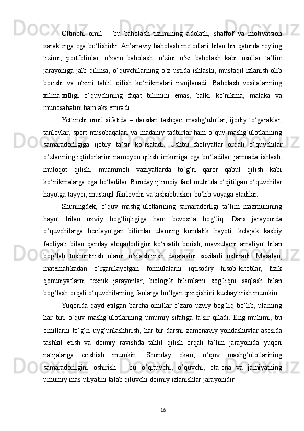 Oltinchi   omil   –   bu   baholash   tizimining   adolatli,   shaffof   va   motivatsion
xarakterga ega bo‘lishidir. An’anaviy baholash metodlari bilan bir qatorda reyting
tizimi,   portfoliolar,   o‘zaro   baholash,   o‘zini   o‘zi   baholash   kabi   usullar   ta’lim
jarayoniga   jalb   qilinsa,   o‘quvchilarning   o‘z   ustida   ishlashi,   mustaqil   izlanish   olib
borishi   va   o‘zini   tahlil   qilish   ko‘nikmalari   rivojlanadi.   Baholash   vositalarining
xilma-xilligi   o‘quvchining   faqat   bilimini   emas,   balki   ko‘nikma,   malaka   va
munosabatini ham aks ettiradi.
Yettinchi   omil   sifatida   –   darsdan   tashqari   mashg‘ulotlar,   ijodiy   to‘garaklar,
tanlovlar, sport  musobaqalari  va madaniy  tadbirlar  ham  o‘quv mashg‘ulotlarining
samaradorligiga   ijobiy   ta’sir   ko‘rsatadi.   Ushbu   faoliyatlar   orqali   o‘quvchilar
o‘zlarining iqtidorlarini namoyon qilish imkoniga ega bo‘ladilar, jamoada ishlash,
muloqot   qilish,   muammoli   vaziyatlarda   to‘g‘ri   qaror   qabul   qilish   kabi
ko‘nikmalarga ega bo‘ladilar. Bunday ijtimoiy faol muhitda o‘qitilgan o‘quvchilar
hayotga tayyor, mustaqil fikrlovchi va tashabbuskor bo‘lib voyaga etadilar.
Shuningdek,   o‘quv   mashg‘ulotlarining   samaradorligi   ta’lim   mazmunining
hayot   bilan   uzviy   bog‘liqligiga   ham   bevosita   bog‘liq.   Dars   jarayonida
o‘quvchilarga   berilayotgan   bilimlar   ularning   kundalik   hayoti,   kelajak   kasbiy
faoliyati   bilan   qanday   aloqadorligini   ko‘rsatib   borish,   mavzularni   amaliyot   bilan
bog‘lab   tushuntirish   ularni   o‘zlashtirish   darajasini   sezilarli   oshiradi.   Masalan,
matematikadan   o‘rganilayotgan   formulalarni   iqtisodiy   hisob-kitoblar,   fizik
qonuniyatlarni   texnik   jarayonlar,   biologik   bilimlarni   sog‘liqni   saqlash   bilan
bog‘lash orqali o‘quvchilarning fanlarga bo‘lgan qiziqishini kuchaytirish mumkin.
Yuqorida   qayd   etilgan   barcha   omillar   o‘zaro   uzviy   bog‘liq   bo‘lib,   ularning
har   biri   o‘quv   mashg‘ulotlarining   umumiy   sifatiga   ta’sir   qiladi.   Eng   muhimi,   bu
omillarni   to‘g‘ri   uyg‘unlashtirish,   har   bir   darsni   zamonaviy   yondashuvlar   asosida
tashkil   etish   va   doimiy   ravishda   tahlil   qilish   orqali   ta’lim   jarayonida   yuqori
natijalarga   erishish   mumkin.   Shunday   ekan,   o‘quv   mashg‘ulotlarining
samaradorligini   oshirish   –   bu   o‘qituvchi,   o‘quvchi,   ota-ona   va   jamiyatning
umumiy mas’uliyatini talab qiluvchi doimiy izlanishlar jarayonidir.
16 