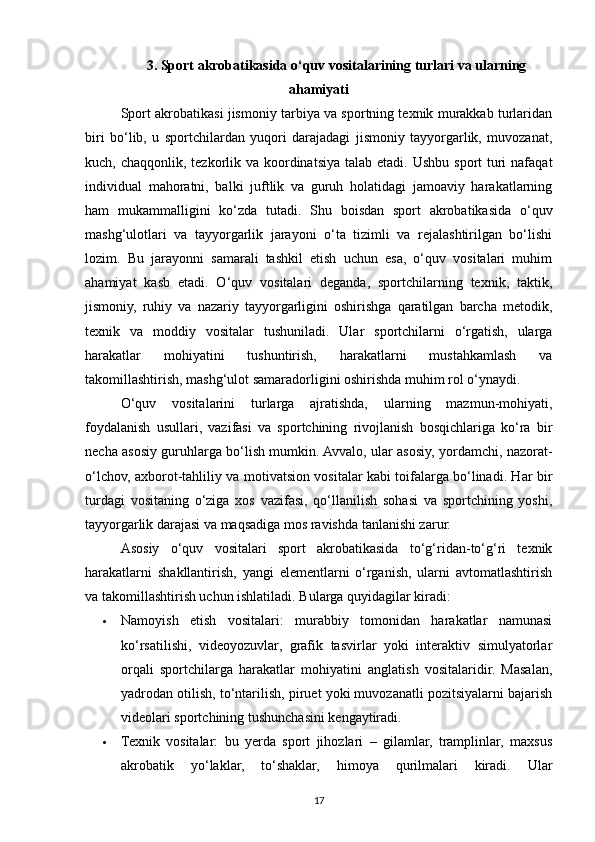 3. Sport akrobatikasida o‘quv vositalarining turlari va ularning
ahamiyati
Sport akrobatikasi jismoniy tarbiya va sportning texnik murakkab turlaridan
biri   bo‘lib,   u   sportchilardan   yuqori   darajadagi   jismoniy   tayyorgarlik,   muvozanat,
kuch, chaqqonlik, tezkorlik va koordinatsiya talab etadi. Ushbu sport  turi  nafaqat
individual   mahoratni,   balki   juftlik   va   guruh   holatidagi   jamoaviy   harakatlarning
ham   mukammalligini   ko‘zda   tutadi.   Shu   boisdan   sport   akrobatikasida   o‘quv
mashg‘ulotlari   va   tayyorgarlik   jarayoni   o‘ta   tizimli   va   rejalashtirilgan   bo‘lishi
lozim.   Bu   jarayonni   samarali   tashkil   etish   uchun   esa,   o‘quv   vositalari   muhim
ahamiyat   kasb   etadi.   O‘quv   vositalari   deganda,   sportchilarning   texnik,   taktik,
jismoniy,   ruhiy   va   nazariy   tayyorgarligini   oshirishga   qaratilgan   barcha   metodik,
texnik   va   moddiy   vositalar   tushuniladi.   Ular   sportchilarni   o‘rgatish,   ularga
harakatlar   mohiyatini   tushuntirish,   harakatlarni   mustahkamlash   va
takomillashtirish, mashg‘ulot samaradorligini oshirishda muhim rol o‘ynaydi.
O‘quv   vositalarini   turlarga   ajratishda,   ularning   mazmun-mohiyati,
foydalanish   usullari,   vazifasi   va   sportchining   rivojlanish   bosqichlariga   ko‘ra   bir
necha asosiy guruhlarga bo‘lish mumkin. Avvalo, ular asosiy, yordamchi, nazorat-
o‘lchov, axborot-tahliliy va motivatsion vositalar kabi toifalarga bo‘linadi. Har bir
turdagi   vositaning   o‘ziga   xos   vazifasi,   qo‘llanilish   sohasi   va   sportchining   yoshi,
tayyorgarlik darajasi va maqsadiga mos ravishda tanlanishi zarur.
Asosiy   o‘quv   vositalari   sport   akrobatikasida   to‘g‘ridan-to‘g‘ri   texnik
harakatlarni   shakllantirish,   yangi   elementlarni   o‘rganish,   ularni   avtomatlashtirish
va takomillashtirish uchun ishlatiladi. Bularga quyidagilar kiradi:
 Namoyish   etish   vositalari:   murabbiy   tomonidan   harakatlar   namunasi
ko‘rsatilishi,   videoyozuvlar,   grafik   tasvirlar   yoki   interaktiv   simulyatorlar
orqali   sportchilarga   harakatlar   mohiyatini   anglatish   vositalaridir.   Masalan,
yadrodan otilish, to‘ntarilish, piruet yoki muvozanatli pozitsiyalarni bajarish
videolari sportchining tushunchasini kengaytiradi.
 Texnik   vositalar:   bu   yerda   sport   jihozlari   –   gilamlar,   tramplinlar,   maxsus
akrobatik   yo‘laklar,   to‘shaklar,   himoya   qurilmalari   kiradi.   Ular
17 