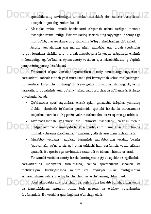 sportchilarning   xavfsizligini   ta’minlab,   murakkab   elementlarni   bosqichma-
bosqich o‘rganishga imkon beradi.
 Mashqlar   tizimi:   texnik   harakatlarni   o‘rganish   uchun   tuzilgan   metodik
mashqlar  ketma-ketligi. Har  bir  mashq  sportchining tayyorgarlik darajasiga
mos bo‘lib, u asta-sekin asosiy elementni to‘liq o‘zlashtirishga olib keladi.
Asosiy   vositalarning   eng   muhim   jihati   shundaki,   ular   orqali   sportchilar
to‘g‘ri   texnikani   shakllantirib,   u   orqali   musobaqalarda   yuqori   natijalarga   erishish
imkoniyatiga ega bo‘ladilar. Aynan asosiy vositalar sport akrobatikasining o‘qitish
jarayonining yuragi hisoblanadi.
Yordamchi   o‘quv   vositalari   sportchilarni   asosiy   harakatlarga   tayyorlash,
harakatlarni soddalashtirish yoki murakkabligini kamaytirish uchun mo‘ljallangan.
Bu   vositalar   ko‘pincha   boshlang‘ich   tayyorgarlik   bosqichida,   shuningdek,   yangi
harakatlarni o‘rgatishda yoki og‘irlik tushadigan bosqichlarda qo‘llaniladi. Bularga
quyidagilar kiradi:
 Qo‘shimcha   sport   anjomlari:   elastik   iplar,   gimnastik   halqalar,   yumshoq
bloklar,   akrobatik   to‘shaklar   yordamida   sportchi   harakatda   muvozanatni
saqlashni, havoda oraliq pozitsiyalarni tushunishni osonroq amalga oshiradi.
 Avtomatlashtirish   vositalari:   turli   takroriy   mashqlarni   bajarish   uchun
tuzilgan avtomatik simulyatorlar  yoki mashqlar to‘plami. Ular sportchining
mushak xotirasini shakllantirib, texnikani yodlash jarayonini tezlashtiradi.
 Murabbiy   yordami:   texnikani   bajarishda   murabbiyning   yordam   berishi
(quvvatlash, yo‘naltirish, qo‘l  bilan ushlash) ham  yordamchi  vosita sifatida
qaraladi. Bu sportchiga xavfsizlikni sezdiradi va ishonch hissini oshiradi.
Yordamchi vositalar asosiy harakatlarning mantiqiy bosqichlarini egallashda,
harakatlarning   mohiyatini   tushunishda,   hamda   sportchilarda   ishonch   va
motivatsiyani   kuchaytirishda   muhim   rol   o‘ynaydi.   Ular   mashg‘ulotlar
samaradorligini oshiradi, ortiqcha charchoq va jarohatlarning oldini oladi.
Sport akrobatikasida sportchining rivojlanishini kuzatib borish, uning yutuq
va   kamchiliklarini   aniqlash   uchun   turli   nazorat   va   o‘lchov   vositalaridan
foydalaniladi. Bu vositalar quyidagilarni o‘z ichiga oladi:
18 