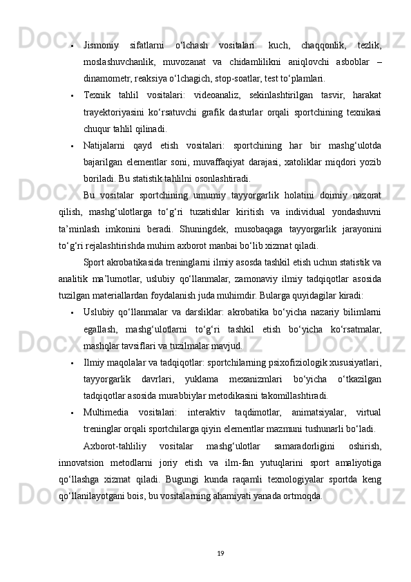  Jismoniy   sifatlarni   o‘lchash   vositalari:   kuch,   chaqqonlik,   tezlik,
moslashuvchanlik,   muvozanat   va   chidamlilikni   aniqlovchi   asboblar   –
dinamometr, reaksiya o‘lchagich, stop-soatlar, test to‘plamlari.
 Texnik   tahlil   vositalari:   videoanaliz,   sekinlashtirilgan   tasvir,   harakat
trayektoriyasini   ko‘rsatuvchi   grafik   dasturlar   orqali   sportchining   texnikasi
chuqur tahlil qilinadi.
 Natijalarni   qayd   etish   vositalari:   sportchining   har   bir   mashg‘ulotda
bajarilgan   elementlar   soni,   muvaffaqiyat   darajasi,   xatoliklar   miqdori   yozib
boriladi. Bu statistik tahlilni osonlashtiradi.
Bu   vositalar   sportchining   umumiy   tayyorgarlik   holatini   doimiy   nazorat
qilish,   mashg‘ulotlarga   to‘g‘ri   tuzatishlar   kiritish   va   individual   yondashuvni
ta’minlash   imkonini   beradi.   Shuningdek,   musobaqaga   tayyorgarlik   jarayonini
to‘g‘ri rejalashtirishda muhim axborot manbai bo‘lib xizmat qiladi.
Sport akrobatikasida treninglarni ilmiy asosda tashkil etish uchun statistik va
analitik   ma’lumotlar,   uslubiy   qo‘llanmalar,   zamonaviy   ilmiy   tadqiqotlar   asosida
tuzilgan materiallardan foydalanish juda muhimdir. Bularga quyidagilar kiradi:
 Uslubiy   qo‘llanmalar   va   darsliklar:   akrobatika   bo‘yicha   nazariy   bilimlarni
egallash,   mashg‘ulotlarni   to‘g‘ri   tashkil   etish   bo‘yicha   ko‘rsatmalar,
mashqlar tavsiflari va tuzilmalar mavjud.
 Ilmiy maqolalar va tadqiqotlar: sportchilarning psixofiziologik xususiyatlari,
tayyorgarlik   davrlari,   yuklama   mexanizmlari   bo‘yicha   o‘tkazilgan
tadqiqotlar asosida murabbiylar metodikasini takomillashtiradi.
 Multimedia   vositalari:   interaktiv   taqdimotlar,   animatsiyalar,   virtual
treninglar orqali sportchilarga qiyin elementlar mazmuni tushunarli bo‘ladi.
Axborot-tahliliy   vositalar   mashg‘ulotlar   samaradorligini   oshirish,
innovatsion   metodlarni   joriy   etish   va   ilm-fan   yutuqlarini   sport   amaliyotiga
qo‘llashga   xizmat   qiladi.   Bugungi   kunda   raqamli   texnologiyalar   sportda   keng
qo‘llanilayotgani bois, bu vositalarning ahamiyati yanada ortmoqda.
19 