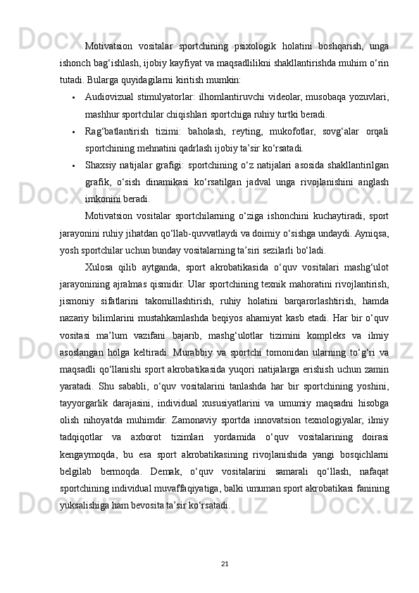 Motivatsion   vositalar   sportchining   psixologik   holatini   boshqarish,   unga
ishonch bag‘ishlash, ijobiy kayfiyat va maqsadlilikni shakllantirishda muhim o‘rin
tutadi. Bularga quyidagilarni kiritish mumkin:
 Audiovizual  stimulyatorlar:  ilhomlantiruvchi  videolar,  musobaqa  yozuvlari,
mashhur sportchilar chiqishlari sportchiga ruhiy turtki beradi.
 Rag‘batlantirish   tizimi:   baholash,   reyting,   mukofotlar,   sovg‘alar   orqali
sportchining mehnatini qadrlash ijobiy ta’sir ko‘rsatadi.
 Shaxsiy natijalar  grafigi:  sportchining o‘z natijalari  asosida  shakllantirilgan
grafik,   o‘sish   dinamikasi   ko‘rsatilgan   jadval   unga   rivojlanishini   anglash
imkonini beradi.
Motivatsion   vositalar   sportchilarning   o‘ziga   ishonchini   kuchaytiradi,   sport
jarayonini ruhiy jihatdan qo‘llab-quvvatlaydi va doimiy o‘sishga undaydi. Ayniqsa,
yosh sportchilar uchun bunday vositalarning ta’siri sezilarli bo‘ladi.
Xulosa   qilib   aytganda,   sport   akrobatikasida   o‘quv   vositalari   mashg‘ulot
jarayonining ajralmas qismidir. Ular sportchining texnik mahoratini  rivojlantirish,
jismoniy   sifatlarini   takomillashtirish,   ruhiy   holatini   barqarorlashtirish,   hamda
nazariy   bilimlarini   mustahkamlashda   beqiyos   ahamiyat   kasb   etadi.   Har   bir   o‘quv
vositasi   ma’lum   vazifani   bajarib,   mashg‘ulotlar   tizimini   kompleks   va   ilmiy
asoslangan   holga   keltiradi.   Murabbiy   va   sportchi   tomonidan   ularning   to‘g‘ri   va
maqsadli  qo‘llanishi  sport  akrobatikasida   yuqori  natijalarga   erishish  uchun  zamin
yaratadi.   Shu   sababli,   o‘quv   vositalarini   tanlashda   har   bir   sportchining   yoshini,
tayyorgarlik   darajasini,   individual   xususiyatlarini   va   umumiy   maqsadni   hisobga
olish   nihoyatda   muhimdir.   Zamonaviy   sportda   innovatsion   texnologiyalar,   ilmiy
tadqiqotlar   va   axborot   tizimlari   yordamida   o‘quv   vositalarining   doirasi
kengaymoqda,   bu   esa   sport   akrobatikasining   rivojlanishida   yangi   bosqichlarni
belgilab   bermoqda.   Demak,   o‘quv   vositalarini   samarali   qo‘llash,   nafaqat
sportchining individual muvaffaqiyatiga, balki umuman sport akrobatikasi fanining
yuksalishiga ham bevosita ta’sir ko‘rsatadi.
21 