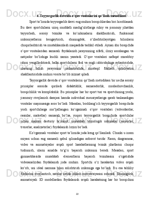 4. Tayyorgarlik davrida o‘quv vositalarini qo‘llash metodikasi
Sport ta’limida tayyorgarlik davri eng muhim bosqichlardan biri hisoblanadi.
Bu   davr   sportchilarni   uzoq   muddatli   mashg‘ulotlarga   ruhiy   va   jismoniy   jihatdan
tayyorlash,   asosiy   texnika   va   ko‘nikmalarni   shakllantirish,   funksional
imkoniyatlarini   kengaytirish,   shuningdek,   o‘zlashtirilayotgan   bilimlarni
chuqurlashtirish va mustahkamlash maqsadida tashkil etiladi. Aynan shu bosqichda
o‘quv   vositalaridan   samarali   foydalanish   jarayonning   sifatli,   ilmiy   asoslangan   va
natijador   bo‘lishiga   kuchli   zamin   yaratadi.   O‘quv   vositalari   nafaqat   murabbiy
ishini yengillashtiradi, balki sportchilarni faol va ongli ishtirokchiga aylantirishda,
ularning   bilish   jarayonini   jonlantirishda,   mustaqil   fikrlash   qobiliyatini
shakllantirishda muhim vosita bo‘lib xizmat qiladi.
Tayyorgarlik davrida o‘quv vositalarini qo‘llash metodikasi bir necha asosiy
prinsiplar   asosida   quriladi:   didaktiklik,   samaradorlik,   moslashuvchanlik,
bosqichlilik va komplekslik. Bu prinsiplar har bir sport turi va sportchining yoshi,
jismoniy rivojlanish darajasi  hamda individual  xususiyatlariga qarab tanlanadigan
vositalar majmuasiga asos bo‘ladi. Masalan, boshlang‘ich tayyorgarlik bosqichida
yosh   sportchilarga   mo‘ljallangan   ko‘rgazmali   o‘quv   vositalari   (videodarslar,
rasmlar,   maketlar)   samarali   bo‘lsa,   yuqori   tayyorgarlik   bosqichida   sportchilar
uchun   maxsus   dasturiy   ta’minot,   murakkab   texnologik   uskunalar   (sensorlar,
trenerlar, analizatorlar) foydalanish lozim bo‘ladi.
Ko‘rgazmali vositalar sport ta’limida juda keng qo‘llaniladi. Chunki u inson
miyasi   uchun   eng   samarali   qabul   qilinadigan   axborot   turidir.   Rasm,   diagramma,
video   va   animatsiyalar   orqali   sport   harakatlarining   texnik   jihatlarini   chuqur
tushunish,   ularni   amalda   to‘g‘ri   bajarish   imkonini   beradi.   Masalan,   sport
gimnastikasida   murakkab   elementlarni   bajarish   texnikasini   o‘rgatishda
videoanalizdan   foydalanish   juda   muhim.   Sportchi   o‘z   harakatini   video   orqali
ko‘rib,   uni   ideal   namuna   bilan   solishtirish   imkoniga   ega   bo‘ladi.   Bu   esa   tahliliy
fikrlashni rivojlantirib, xatolar ustida ishlash motivatsiyasini oshiradi. Shuningdek,
animatsiyali   3D   modellardan   foydalanish   orqali   harakatning   har   bir   bosqichini
22 