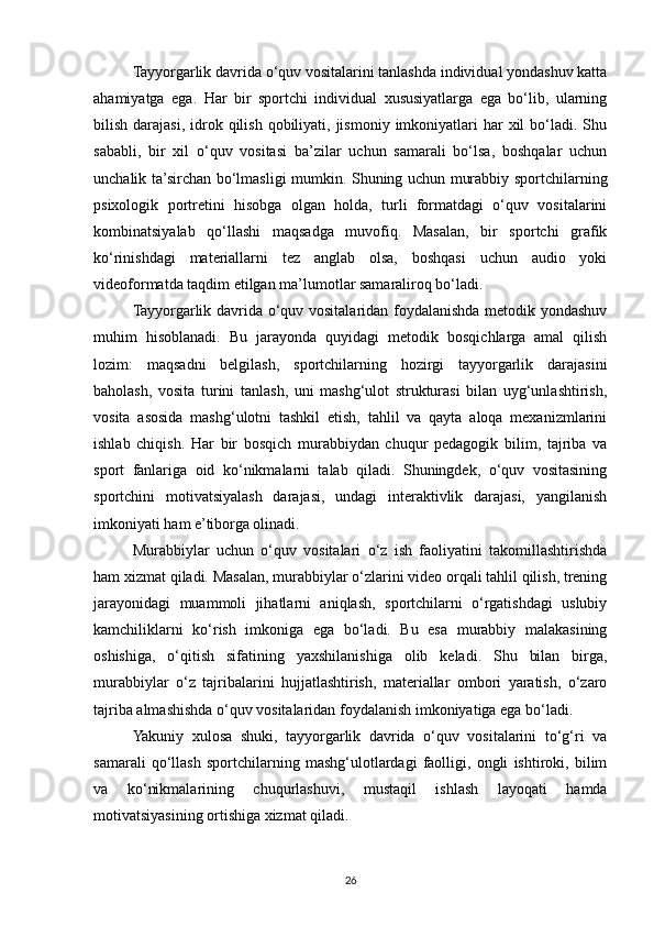 Tayyorgarlik davrida o‘quv vositalarini tanlashda individual yondashuv katta
ahamiyatga   ega.   Har   bir   sportchi   individual   xususiyatlarga   ega   bo‘lib,   ularning
bilish  darajasi, idrok qilish  qobiliyati, jismoniy  imkoniyatlari  har  xil   bo‘ladi.  Shu
sababli,   bir   xil   o‘quv   vositasi   ba’zilar   uchun   samarali   bo‘lsa,   boshqalar   uchun
unchalik ta’sirchan bo‘lmasligi mumkin. Shuning uchun murabbiy sportchilarning
psixologik   portretini   hisobga   olgan   holda,   turli   formatdagi   o‘quv   vositalarini
kombinatsiyalab   qo‘llashi   maqsadga   muvofiq.   Masalan,   bir   sportchi   grafik
ko‘rinishdagi   materiallarni   tez   anglab   olsa,   boshqasi   uchun   audio   yoki
videoformatda taqdim etilgan ma’lumotlar samaraliroq bo‘ladi.
Tayyorgarlik davrida o‘quv vositalaridan foydalanishda metodik yondashuv
muhim   hisoblanadi.   Bu   jarayonda   quyidagi   metodik   bosqichlarga   amal   qilish
lozim:   maqsadni   belgilash,   sportchilarning   hozirgi   tayyorgarlik   darajasini
baholash,   vosita   turini   tanlash,   uni   mashg‘ulot   strukturasi   bilan   uyg‘unlashtirish,
vosita   asosida   mashg‘ulotni   tashkil   etish,   tahlil   va   qayta   aloqa   mexanizmlarini
ishlab   chiqish.   Har   bir   bosqich   murabbiydan   chuqur   pedagogik   bilim,   tajriba   va
sport   fanlariga   oid   ko‘nikmalarni   talab   qiladi.   Shuningdek,   o‘quv   vositasining
sportchini   motivatsiyalash   darajasi,   undagi   interaktivlik   darajasi,   yangilanish
imkoniyati ham e’tiborga olinadi.
Murabbiylar   uchun   o‘quv   vositalari   o‘z   ish   faoliyatini   takomillashtirishda
ham xizmat qiladi. Masalan, murabbiylar o‘zlarini video orqali tahlil qilish, trening
jarayonidagi   muammoli   jihatlarni   aniqlash,   sportchilarni   o‘rgatishdagi   uslubiy
kamchiliklarni   ko‘rish   imkoniga   ega   bo‘ladi.   Bu   esa   murabbiy   malakasining
oshishiga,   o‘qitish   sifatining   yaxshilanishiga   olib   keladi.   Shu   bilan   birga,
murabbiylar   o‘z   tajribalarini   hujjatlashtirish,   materiallar   ombori   yaratish,   o‘zaro
tajriba almashishda o‘quv vositalaridan foydalanish imkoniyatiga ega bo‘ladi.
Yakuniy   xulosa   shuki,   tayyorgarlik   davrida   o‘quv   vositalarini   to‘g‘ri   va
samarali   qo‘llash   sportchilarning   mashg‘ulotlardagi   faolligi,   ongli   ishtiroki,   bilim
va   ko‘nikmalarining   chuqurlashuvi,   mustaqil   ishlash   layoqati   hamda
motivatsiyasining ortishiga xizmat qiladi. 
26 