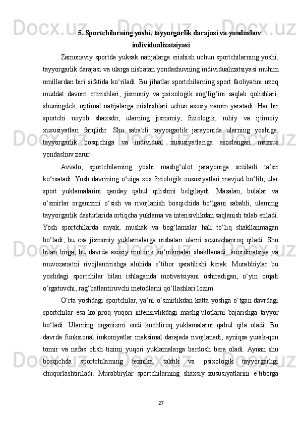 5. Sportchilarning yoshi, tayyorgarlik darajasi va yondashuv
individualizatsiyasi
Zamonaviy sportda yuksak natijalarga erishish uchun sportchilarning yoshi,
tayyorgarlik darajasi va ularga nisbatan yondashuvning individualizatsiyasi muhim
omillardan biri sifatida ko‘riladi. Bu jihatlar sportchilarning sport faoliyatini uzoq
muddat   davom   ettirishlari,   jismoniy   va   psixologik   sog‘lig‘ini   saqlab   qolishlari,
shuningdek,   optimal   natijalarga   erishishlari   uchun   asosiy   zamin   yaratadi.   Har   bir
sportchi   noyob   shaxsdir,   ularning   jismoniy,   fiziologik,   ruhiy   va   ijtimoiy
xususiyatlari   farqlidir.   Shu   sababli   tayyorgarlik   jarayonida   ularning   yoshiga,
tayyorgarlik   bosqichiga   va   individual   xususiyatlariga   asoslangan   maxsus
yondashuv zarur.
Avvalo,   sportchilarning   yoshi   mashg‘ulot   jarayoniga   sezilarli   ta’sir
ko‘rsatadi.  Yosh   davrining  o‘ziga  xos   fiziologik  xususiyatlari   mavjud   bo‘lib,   ular
sport   yuklamalarini   qanday   qabul   qilishini   belgilaydi.   Masalan,   bolalar   va
o‘smirlar   organizmi   o‘sish   va   rivojlanish   bosqichida   bo‘lgani   sababli,   ularning
tayyorgarlik dasturlarida ortiqcha yuklama va intensivlikdan saqlanish talab etiladi.
Yosh   sportchilarda   suyak,   mushak   va   bog‘lamalar   hali   to‘liq   shakllanmagan
bo‘ladi,   bu   esa   jismoniy   yuklamalarga   nisbatan   ularni   sezuvchanroq   qiladi.   Shu
bilan   birga,   bu   davrda   asosiy   motorik   ko‘nikmalar   shakllanadi,   koordinatsiya   va
muvozanatni   rivojlantirishga   alohida   e’tibor   qaratilishi   kerak.   Murabbiylar   bu
yoshdagi   sportchilar   bilan   ishlaganda   motivatsiyani   oshiradigan,   o‘yin   orqali
o‘rgatuvchi, rag‘batlantiruvchi metodlarni qo‘llashlari lozim.
O‘rta yoshdagi sportchilar, ya’ni o‘smirlikdan katta yoshga o‘tgan davrdagi
sportchilar   esa   ko‘proq   yuqori   intensivlikdagi   mashg‘ulotlarni   bajarishga   tayyor
bo‘ladi.   Ularning   organizmi   endi   kuchliroq   yuklamalarni   qabul   qila   oladi.   Bu
davrda funksional imkoniyatlar maksimal darajada rivojlanadi, ayniqsa yurak-qon
tomir   va   nafas   olish   tizimi   yuqori   yuklamalarga   bardosh   bera   oladi.  Aynan   shu
bosqichda   sportchilarning   texnika,   taktik   va   psixologik   tayyorgarligi
chuqurlashtiriladi.   Murabbiylar   sportchilarning   shaxsiy   xususiyatlarini   e’tiborga
27 
