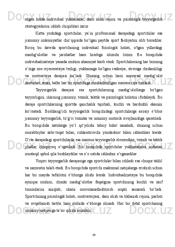 olgan   holda   individual   yuklamalar,   dam   olish   rejimi   va   psixologik   tayyorgarlik
strategiyalarini ishlab chiqishlari zarur.
Katta   yoshdagi   sportchilar,   ya’ni   professional   darajadagi   sportchilar   esa
jismoniy   imkoniyatlar   cho‘qqisida   bo‘lgan   paytda   sport   faoliyatini   olib   boradilar.
Biroq   bu   davrda   sportchining   individual   fiziologik   holati,   o'tgan   yillardagi
mashg‘ulotlar   va   jarohatlar   ham   hisobga   olinishi   lozim.   Bu   bosqichda
individualizatsiya yanada muhim ahamiyat kasb etadi. Sportchilarning har birining
o‘ziga xos rejeneratsiya tezligi, yuklamaga bo‘lgan reaksiya, stressga chidamliligi
va   motivatsiya   darajasi   bo‘ladi.   Shuning   uchun   ham   universal   mashg‘ulot
dasturlari emas, balki har bir sportchiga moslashtirilgan maxsus reja tuziladi.
Tayyorgarlik   darajasi   esa   sportchilarning   mashg‘ulotlarga   bo‘lgan
tayyorligini, ularning jismoniy, texnik, taktik va psixologik holatini ifodalaydi. Bu
daraja   sportchilarning   sportda   qanchalik   tajribali,   kuchli   va   bardoshli   ekanini
ko‘rsatadi.   Boshlang‘ich   tayyorgarlik   bosqichidagi   sportchilarga   asosiy   e’tibor
jismoniy tayyorgarlik, to‘g‘ri texnika va umumiy motorik rivojlanishga qaratiladi.
Bu   bosqichda   xatolarga   yo‘l   qo‘yilishi   tabiiy   holat   sanaladi,   shuning   uchun
murabbiylar   sabr-toqat   bilan,   ruhlantiruvchi   yondashuv   bilan   ishlashlari   kerak.
O‘rta darajadagi sportchilarda esa maxsus tayyorgarlik elementlari, texnik va taktik
jihatlar   chuqurroq   o‘rgatiladi.   Bu   bosqichda   sportchilar   yuklamalarni   nisbatan
mustaqil qabul qila boshlaydilar va o‘z ustida ishlashni o‘rganadilar.
Yuqori tayyorgarlik darajasiga ega sportchilar bilan ishlash esa chuqur tahlil
va nazoratni talab etadi. Bu bosqichda sportchi maksimal natijalarga erishish uchun
har   bir   mayda   tafsilotni   e’tiborga   olishi   kerak.   Individualizatsiya   bu   bosqichda
ayniqsa   muhim,   chunki   mashg‘ulotlar   faqatgina   sportchining   kuchli   va   zaif
tomonlarini   aniqlab,   ularni   muvozanatlashtirish   orqali   samarali   bo‘ladi.
Sportchining psixologik holati, motivatsiyasi, dam olish va tiklanish rejimi, parhez
va   ovqatlanish   tartibi   ham   alohida   e’tiborga   olinadi.   Har   bir   detal   sportchining
umumiy natijasiga ta’sir qilishi mumkin.
28 