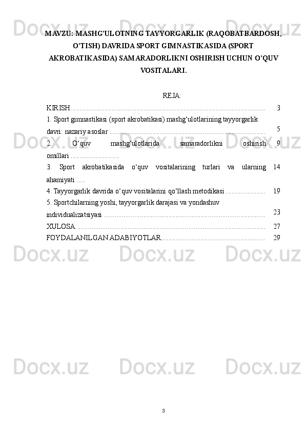 MAVZU: MASHG'ULOTNING TAYYORGARLIK (RAQOBATBARDOSH,
O'TISH) DAVRIDA SPORT GIMNASTIKASIDA (SPORT
AKROBATIKASIDA) SAMARADORLIKNI OSHIRISH UCHUN O'QUV
VOSITALARI.
REJA:
KIRISH............................................................................................................. 3
1. Sport gimnastikasi (sport akrobatikasi) mashg‘ulotlarining tayyorgarlik 
davri: nazariy asoslar ....................................................................................... 5
2.   O‘quv   mashg‘ulotlarida   samaradorlikni   oshirish
omillari ........................... 9
3.   Sport   akrobatikasida   o‘quv   vositalarining   turlari   va   ularning
ahamiyati ..... 14
4. Tayyorgarlik davrida o‘quv vositalarini qo‘llash metodikasi ...................... 19
5. Sportchilarning yoshi, tayyorgarlik darajasi va yondashuv 
individualizatsiyasi .......................................................................................... 23
XULOSA.......................................................................................................... 27
FOYDALANILGAN ADABIYOTLAR.......................................................... 29
3 