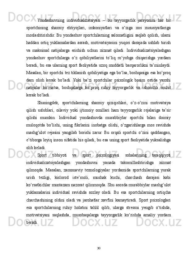 Yondashuvning   individualizatsiyasi   –   bu   tayyorgarlik   jarayonini   har   bir
sportchining   shaxsiy   ehtiyojlari,   imkoniyatlari   va   o‘ziga   xos   xususiyatlariga
moslashtirishdir. Bu yondashuv sportchilarning salomatligini  saqlab qolish, ularni
haddan   ortiq   yuklamalardan   asrash,   motivatsiyasini   yuqori   darajada   ushlab   turish
va   maksimal   natijalarga   erishish   uchun   xizmat   qiladi.   Individualizatsiyalashgan
yondashuv   sportchilarga   o‘z   qobiliyatlarini   to‘liq   ro‘yobga   chiqarishga   yordam
beradi, bu  esa  ularning sport   faoliyatida  uzoq muddatli   barqarorlikni  ta’minlaydi.
Masalan, bir sportchi tez tiklanish qobiliyatiga ega bo‘lsa, boshqasiga esa ko‘proq
dam   olish   kerak   bo‘ladi.   Yoki   ba’zi   sportchilar   psixologik   bosim   ostida   yaxshi
natijalar   ko‘rsatsa,   boshqalarga   ko‘proq   ruhiy   tayyorgarlik   va   ishonchli   muhit
kerak bo‘ladi.
Shuningdek,   sportchilarning   shaxsiy   qiziqishlari,   o‘z-o‘zini   motivatsiya
qilish   uslublari,   oilaviy   yoki   ijtimoiy   omillari   ham   tayyorgarlik   rejalariga   ta’sir
qilishi   mumkin.   Individual   yondashuvda   murabbiylar   sportchi   bilan   doimiy
muloqotda   bo‘lishi,   uning   fikrlarini   inobatga   olishi,   o‘zgarishlarga   mos   ravishda
mashg‘ulot   rejasini   yangilab   borishi   zarur.   Bu   orqali   sportchi   o‘zini   qadrlangan,
e’tiborga loyiq inson sifatida his qiladi, bu esa uning sport faoliyatida yuksalishga
olib keladi.
Sport   tibbiyoti   va   sport   psixologiyasi   sohalarining   taraqqiyoti
individualizatsiyalashgan   yondashuvni   yanada   takomillashtirishga   xizmat
qilmoqda.   Masalan,   zamonaviy   texnologiyalar   yordamida   sportchilarning   yurak
urish   tezligi,   kislorod   iste’moli,   mushak   kuchi,   charchash   darajasi   kabi
ko‘rsatkichlar muntazam nazorat qilinmoqda. Shu asosda murabbiylar mashg‘ulot
yuklamalarini   individual   ravishda   sozlay   oladi.   Bu   esa   sportchilarning   ortiqcha
charchashining   oldini   oladi   va   jarohatlar   xavfini   kamaytiradi.   Sport   psixologlari
esa   sportchilarning   ruhiy   holatini   tahlil   qilib,   ularga   stressni   yengib   o‘tishda,
motivatsiyani   saqlashda,   musobaqalarga   tayyorgarlik   ko‘rishda   amaliy   yordam
beradi.
30 