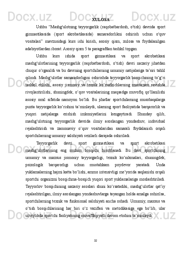 XULOSA
Ushbu   “Mashg'ulotning   tayyorgarlik   (raqobatbardosh,   o'tish)   davrida   sport
gimnastikasida   (sport   akrobatikasida)   samaradorlikni   oshirish   uchun   o'quv
vositalari”   mavzusidagi   kurs   ishi   kirish,   asosiy   qism,   xulosa   va   foydalanilgan
adabiyotlardan iborat. Asosiy qism 5 ta paragrafdan tashkil topgan.
Ushbu   kurs   ishida   sport   gimnastikasi   va   sport   akrobatikasi
mashg‘ulotlarining   tayyorgarlik   (raqobatbardosh,   o‘tish)   davri   nazariy   jihatdan
chuqur o‘rganildi va bu davrning sportchilarning umumiy natijalariga ta’siri tahlil
qilindi. Mashg‘ulotlar samaradorligini oshirishda tayyorgarlik bosqichining to‘g‘ri
tashkil   etilishi,   asosiy   jismoniy   va   texnik   ko‘rsatkichlarning   muntazam   ravishda
rivojlantirilishi,   shuningdek,   o‘quv   vositalarining   maqsadga   muvofiq   qo‘llanilishi
asosiy   omil   sifatida   namoyon   bo‘ldi.   Bu   jihatlar   sportchilarning   musobaqalarga
puxta tayyorgarlik ko‘rishini ta’minlaydi, ularning sport faoliyatida barqarorlik va
yuqori   natijalarga   erishish   imkoniyatlarini   kengaytiradi.   Shunday   qilib,
mashg‘ulotning   tayyorgarlik   davrida   ilmiy   asoslangan   yondashuv,   individual
rejalashtirish   va   zamonaviy   o‘quv   vositalaridan   samarali   foydalanish   orqali
sportchilarning umumiy salohiyati sezilarli darajada oshiriladi.
Tayyorgarlik   davri   sport   gimnastikasi   va   sport   akrobatikasi
mashg‘ulotlarining   eng   muhim   bosqichi   hisoblanadi.   Bu   davr   sportchining
umumiy   va   maxsus   jismoniy   tayyorgarligi,   texnik   ko‘nikmalari,   shuningdek,
psixologik   barqarorligi   uchun   mustahkam   poydevor   yaratadi.   Unda
yuklamalarning hajmi katta bo‘lishi, ammo intensivligi me’yorida saqlanishi orqali
sportchi organizmi bosqichma-bosqich yuqori sport yuklamalariga moslashtiriladi.
Tayyorlov   bosqichining   nazariy   asoslari   shuni   ko‘rsatadiki,   mashg‘ulotlar   qat’iy
rejalashtirilgan, ilmiy asoslangan yondashuvlarga tayangan holda amalga oshirilsa,
sportchilarning texnik va funksional salohiyati ancha oshadi. Umumiy, maxsus va
o‘tish   bosqichlarining   har   biri   o‘z   vazifasi   va   metodikasiga   ega   bo‘lib,   ular
uzviylikda sportchi faoliyatining muvaffaqiyatli davom etishini ta’minlaydi.
32 