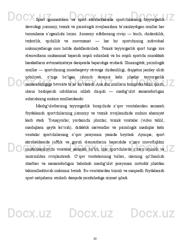 Sport   gimnastikasi   va   sport   akrobatikasida   sportchilarning   tayyorgarlik
davridagi  jismoniy, texnik va psixologik rivojlanishini ta’minlaydigan omillar har
tomonlama   o‘rganilishi   lozim.   Jismoniy   sifatlarning   rivoji   —   kuch,   chidamlilik,
tezkorlik,   epchillik   va   muvozanat   —   har   bir   sportchining   individual
imkoniyatlariga   mos   holda   shakllantiriladi.   Texnik   tayyorgarlik   sport   turiga   xos
elementlarni mukammal  bajarish orqali oshiriladi  va bu orqali sportchi  murakkab
harakatlarni avtomatizatsiya darajasida bajarishga erishadi. Shuningdek, psixologik
omillar — sportchining musobaqaviy stressga chidamliligi, diqqatini jamlay olish
qobiliyati,   o‘ziga   bo‘lgan   ishonch   darajasi   kabi   jihatlar   tayyorgarlik
samaradorligiga bevosita ta’sir ko‘rsatadi. Ana shu omillarni kompleks tahlil qilish,
ularni   boshqarish   uslublarini   ishlab   chiqish   —   mashg‘ulot   samaradorligini
oshirishning muhim omillaridandir.
Mashg‘ulotlarning   tayyorgarlik   bosqichida   o‘quv   vositalaridan   samarali
foydalanish   sportchilarning   jismoniy   va   texnik   rivojlanishida   muhim   ahamiyat
kasb   etadi.   Trenajyorlar,   yordamchi   jihozlar,   texnik   vositalar   (video   tahlil,
mashqlarni   qayta   ko‘rish),   didaktik   materiallar   va   psixologik   mashqlar   kabi
vositalar   sportchilarning   o‘quv   jarayonini   yanada   boyitadi.   Ayniqsa,   sport
akrobatikasida   juftlik   va   guruh   elementlarini   bajarishda   o‘zaro   muvofiqlikni
mustahkamlovchi   vositalar   samarali   bo‘lib,   ular   sportchilarda   o‘zaro   ishonch   va
sinxronlikni   rivojlantiradi.   O‘quv   vositalarining   turlari,   ularning   qo‘llanilish
shartlari   va   samaradorligini   baholash   mashg‘ulot   jarayonini   metodik   jihatdan
takomillashtirish imkonini beradi. Bu vositalardan tizimli va maqsadli foydalanish
sport natijalarini sezilarli darajada yaxshilashga xizmat qiladi.
33 