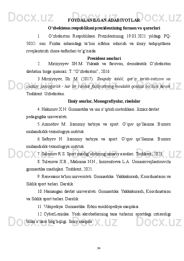 FOYDALANILGAN ADABIYOTLAR
O zbekiston respublikasi prezidentining farmon va qarorlariʻ
1. O zbekiston   Respublikasi   Prezidentining   19.03.2021   yildagi   PQ-
ʻ
5032-   son.   Fizika   sohasidagi   ta’lim   sifatini   oshirish   va   ilmiy   tadqiqotlarni
rivojlantirish chora-tadbirlari to g risida.	
ʻ ʻ
Prezident asarlari
2. Mirziyoyev   SH.M.   Yuksak   va   farovon,   demokratik   O‘zbekiston
davlatini birga quramiz.:T.:”O‘zbekiston”, 2016 
3. Mirziyoyev,   Sh.   M.   (2017).   Tanqidiy   tahlil,   qat’iy   tartib-intizom   va
shaxsiy javobgarlik - har bir rahbar faoliyatining kundalik qoidasi bo‘lishi kerak .
Toshkent: Uzbekistan.
Ilmiy asarlar, Monografiyalar, risolalar
4. Hakimov X.N. Gimnastika va uni o‘qitish metodikasi. Jizzax davlat 
pedagogika universiteti. 
5. Axmedov   M.   Jismoniy   tarbiya   va   sport.   O‘quv   qo‘llanma.   Buxoro
muhandislik-texnologiya instituti. 
6. Safoyev   H.   Jismoniy   tarbiya   va   sport.   O‘quv   qo‘llanma.   Buxoro
muhandislik-texnologiya instituti. 
7. Salomov R.S. Sport mashg‘ulotining nazariy asoslari. Toshkent, 2021. 
8. Tulenova   X.B.,   Malinina   N.N.,   Inozemtseva   L.A.   Umumrivojlantiruvchi
gimnastika mashqlari. Toshkent, 2021. 
9. Renessans ta'lim universiteti. Gimnastika: Yakkakurash, Koordinatsion va
Siklik sport turlari. Darslik. 
10. Namangan   davlat   universiteti.   Gimnastika:  Yakkakurash,   Koordinatsion
va Siklik sport turlari. Darslik. 
11. Vikipediya. Gimnastika. Erkin ensiklopediya maqolasi. 
12. CyberLeninka.   Yosh   akrobatlarning   tana   turlarini   sportdagi   ixtisosligi
bilan o‘zaro bog‘liqligi. Ilmiy maqola. 
34 