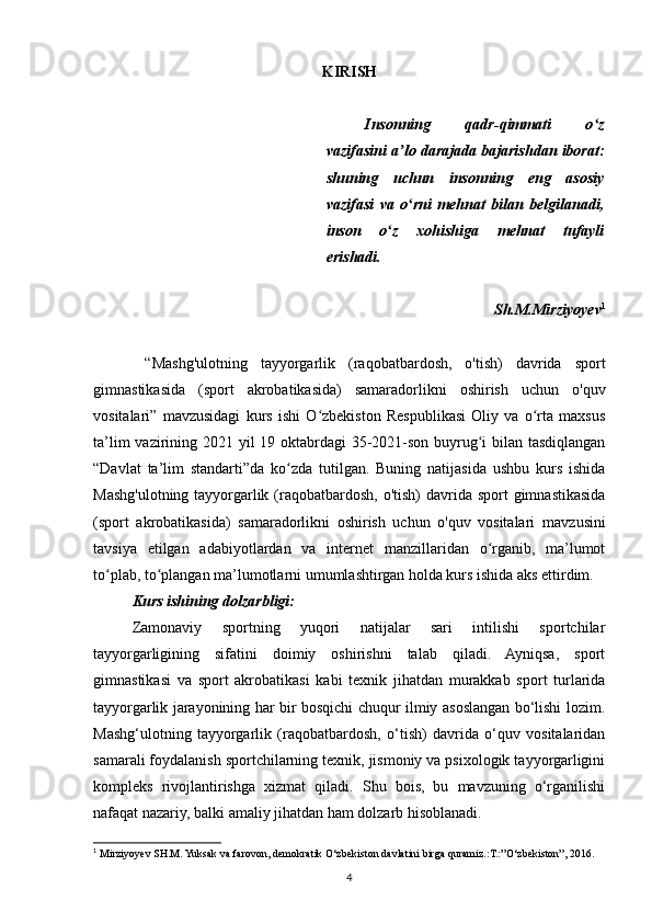KIRISH
Insonning   qadr-qimmati   o zʻ
vazifasini a lo darajada bajarishdan iborat:	
ʼ
shuning   uchun   insonning   eng   asosiy
vazifasi   va   o rni   mehnat   bilan   belgilanadi,
ʻ
inson   o z   xohishiga   mehnat   tufayli	
ʻ
erishadi.
Sh.M.Mirziyoyev 1
  “ Mashg'ulotning   tayyorgarlik   (raqobatbardosh,   o'tish)   davrida   sport
gimnastikasida   (sport   akrobatikasida)   samaradorlikni   oshirish   uchun   o'quv
vositalari ”   mavzusidagi   kurs   ishi   O zbekiston   Respublikasi   Oliy   va   o rta   maxsus	
ʻ ʻ
ta’lim  vazirining 2021 yil 19 oktabrdagi  35-2021-son buyrug i  bilan tasdiqlangan	
ʻ
“Davlat   ta’lim   standarti”da   ko zda   tutilgan.   Buning   natijasida   ushbu   kurs   ishida	
ʻ
Mashg'ulotning tayyorgarlik (raqobatbardosh, o'tish)  davrida sport  gimnastikasida
(sport   akrobatikasida)   samaradorlikni   oshirish   uchun   o'quv   vositalari   mavzusini
tavsiya   etilgan   adabiyotlardan   va   internet   manzillaridan   o rganib,   ma’lumot	
ʻ
to plab, to plangan ma’lumotlarni umumlashtirgan holda kurs ishida aks ettirdim.	
ʻ ʻ
Kurs ishining dolzarbligi: 
Zamonaviy   sportning   yuqori   natijalar   sari   intilishi   sportchilar
tayyorgarligining   sifatini   doimiy   oshirishni   talab   qiladi.   Ayniqsa,   sport
gimnastikasi   va   sport   akrobatikasi   kabi   texnik   jihatdan   murakkab   sport   turlarida
tayyorgarlik jarayonining har bir bosqichi chuqur ilmiy asoslangan bo‘lishi lozim.
Mashg‘ulotning   tayyorgarlik   (raqobatbardosh,   o‘tish)   davrida   o‘quv   vositalaridan
samarali foydalanish sportchilarning texnik, jismoniy va psixologik tayyorgarligini
kompleks   rivojlantirishga   xizmat   qiladi.   Shu   bois,   bu   mavzuning   o‘rganilishi
nafaqat nazariy, balki amaliy jihatdan ham dolzarb hisoblanadi.
1
  Mirziyoyev SH.M. Yuksak va farovon, demokratik O‘zbekiston davlatini birga quramiz.:T.:”O‘zbekiston”, 2016.
4 