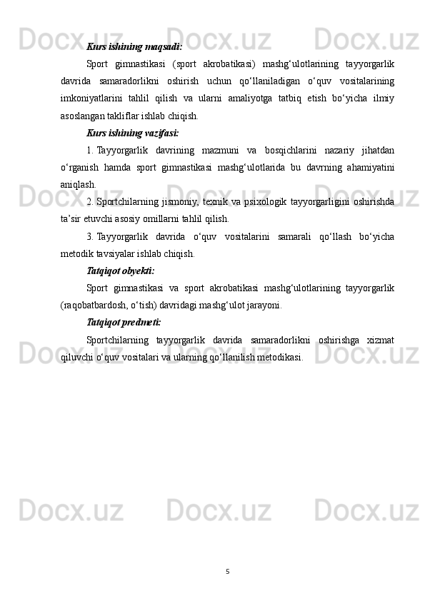 Kurs ishining maqsadi:  
Sport   gimnastikasi   (sport   akrobatikasi)   mashg‘ulotlarining   tayyorgarlik
davrida   samaradorlikni   oshirish   uchun   qo‘llaniladigan   o‘quv   vositalarining
imkoniyatlarini   tahlil   qilish   va   ularni   amaliyotga   tatbiq   etish   bo‘yicha   ilmiy
asoslangan takliflar ishlab chiqish.
Kurs ishining vazifasi:  
1. Tayyorgarlik   davrining   mazmuni   va   bosqichlarini   nazariy   jihatdan
o‘rganish   hamda   sport   gimnastikasi   mashg‘ulotlarida   bu   davrning   ahamiyatini
aniqlash.
2. Sportchilarning   jismoniy,   texnik   va   psixologik   tayyorgarligini   oshirishda
ta’sir etuvchi asosiy omillarni tahlil qilish.
3. Tayyorgarlik   davrida   o‘quv   vositalarini   samarali   qo‘llash   bo‘yicha
metodik tavsiyalar ishlab chiqish.
Tatqiqot obyekti:
Sport   gimnastikasi   va   sport   akrobatikasi   mashg‘ulotlarining   tayyorgarlik
(raqobatbardosh, o‘tish) davridagi mashg‘ulot jarayoni.
Tatqiqot predmeti:
Sportchilarning   tayyorgarlik   davrida   samaradorlikni   oshirishga   xizmat
qiluvchi o‘quv vositalari va ularning qo‘llanilish metodikasi.
5 