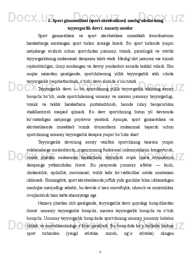 1. Sport gimnastikasi (sport akrobatikasi) mashg‘ulotlarining
tayyorgarlik davri: nazariy asoslar
Sport   gimnastikasi   va   sport   akrobatikasi   murakkab   koordinatsion
harakatlarga   asoslangan   sport   turlari   sirasiga   kiradi.   Bu   sport   turlarida   yuqori
natijalarga   erishish   uchun   sportchidan   jismoniy,   texnik,   psixologik   va   estetik
tayyorgarlikning mukammal darajasini talab etadi. Mashg‘ulot jarayoni esa tizimli
rejalashtirilgan, ilmiy asoslangan va davriy yondashuv asosida tashkil etiladi. Shu
nuqtai   nazardan   qaralganda,   sportchilarning   yillik   tayyorgarlik   sikli   ichida
tayyorgarlik (raqobatbardosh, o‘tish) davri alohida o‘rin tutadi.
Tayyorgarlik   davri   —   bu   sportchining   yillik   tayyorgarlik   siklining   asosiy
bosqichi   bo‘lib,   unda   sportchilarning   umumiy   va   maxsus   jismoniy   tayyorgarligi,
texnik   va   taktik   harakatlarni   puxtalashtirish,   hamda   ruhiy   barqarorlikni
shakllantirish   maqsad   qilinadi.   Bu   davr   sportchining   butun   yil   davomida
ko‘rsatadigan   natijasiga   poydevor   yaratadi.   Ayniqsa,   sport   gimnastikasi   va
akrobatikasida   murakkab   texnik   elementlarni   mukammal   bajarish   uchun
sportchining umumiy tayyorgarlik darajasi yuqori bo‘lishi shart.
Tayyorgarlik   davrining   asosiy   vazifasi   sportchining   tanasini   yuqori
yuklamalarga moslashtirish, organizmning funksional imkoniyatlarini kengaytirish,
texnik   jihatdan   mukammal   harakatlarni   takrorlash   orqali   ularni   avtomatizm
darajasiga   yetkazishdan   iborat.   Bu   jarayonda   jismoniy   sifatlar   —   kuch,
chidamlilik,   epchillik,   muvozanat,   tezlik   kabi   ko‘rsatkichlar   ustida   muntazam
ishlanadi. Shuningdek, sport akrobatikasida juftlik yoki guruhlar bilan ishlanadigan
mashqlar mavjudligi sababli, bu davrda o‘zaro muvofiqlik, ishonch va sinxronlikni
rivojlantirish ham katta ahamiyatga ega.
Nazariy jihatdan olib qaralganda, tayyorgarlik davri quyidagi bosqichlardan
iborat:   umumiy   tayyorgarlik   bosqichi,   maxsus   tayyorgarlik   bosqichi   va   o‘tish
bosqichi. Umumiy tayyorgarlik bosqichida sportchining umumiy jismoniy holatini
tiklash va mustahkamlashga e’tibor qaratiladi. Bu bosqichda ko‘p hollarda boshqa
sport   turlaridan   (yengil   atletika,   suzish,   og‘ir   atletika)   olingan
6 