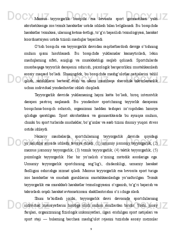 Maxsus   tayyorgarlik   bosqichi   esa   bevosita   sport   gimnastikasi   yoki
akrobatikasiga xos texnik harakatlar ustida ishlash bilan belgilanadi. Bu bosqichda
harakatlar texnikasi, ularning ketma-ketligi, to‘g‘ri bajarilish texnologiyasi, harakat
koordinatsiyasi ustida tizimli mashqlar bajariladi.
O‘tish bosqichi  esa tayyorgarlik davridan raqobatbardosh davrga o‘tishning
muhim   qismi   hisoblanadi.   Bu   bosqichda   yuklamalar   kamaytiriladi,   lekin
mashqlarning   sifati,   aniqligi   va   murakkabligi   saqlab   qolinadi.   Sportchilarda
musobaqaga tayyorlik darajasini oshirish, psixologik barqarorlikni mustahkamlash
asosiy maqsad bo‘ladi. Shuningdek, bu bosqichda mashg‘ulotlar natijalarini  tahlil
qilish,   xatoliklarni   bartaraf   etish   va   ularni   musobaqa   sharoitida   takrorlamaslik
uchun individual yondashuvlar ishlab chiqiladi.
Tayyorgarlik   davrida   yuklamaning   hajmi   katta   bo‘ladi,   biroq   intensivlik
darajasi   pastroq   saqlanadi.   Bu   yondashuv   sportchining   tayyorlik   darajasini
bosqichma-bosqich   oshirish,   organizmni   haddan   tashqari   zo‘riqishdan   himoya
qilishga   qaratilgan.   Sport   akrobatikasi   va   gimnastikasida   bu   ayniqsa   muhim,
chunki bu sport turlarida mushaklar, bo‘g‘imlar va asab tizimi doimiy yuqori stress
ostida ishlaydi.
Nazariy   manbalarda   sportchilarning   tayyorgarlik   davrida   quyidagi
yo‘nalishlar asosida ishlashi tavsiya etiladi: (1) umumiy jismoniy tayyorgarlik; (2)
maxsus  jismoniy  tayyorgarlik;  (3)   texnik tayyorgarlik;   (4)  taktik  tayyorgarlik;   (5)
psixologik   tayyorgarlik.   Har   bir   yo‘nalish   o‘zining   metodik   asoslariga   ega.
Umumiy   tayyorgarlik   sportchining   sog‘lig‘i,   chidamliligi,   umumiy   harakat
faolligini   oshirishga   xizmat   qiladi.   Maxsus   tayyorgarlik   esa   bevosita   sport   turiga
xos   harakatlar   va   mushak   guruhlarini   mustahkamlashga   yo‘naltirilgan.   Texnik
tayyorgarlik esa murakkab harakatlar texnologiyasini o‘rganish, to‘g‘ri bajarish va
takrorlash orqali harakat avtomatizmini shakllantirishni o‘z ichiga oladi.
Shuni   ta’kidlash   joizki,   tayyorgarlik   davri   davomida   sportchilarning
individual   xususiyatlarini   hisobga   olish   muhim   omillardan   biridir.   Yoshi,   jinsiy
farqlari, organizmning fiziologik imkoniyatlari, ilgari erishilgan sport natijalari va
sport   staji   —   bularning   barchasi   mashg‘ulot   rejasini   tuzishda   asosiy   mezonlar
9 