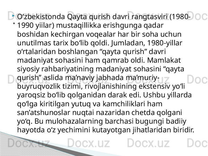 
О‘ zbekistonda Qayta qurish davri rangtasviri (1980-
1990 yiilar) mustaqillikka erishgunga qadar 
boshidan kechirgan voqealar har bir soha uchun 
unutilmas tarix bo‘lib qoldi. Jumladan, 1980-yillar 
o‘rtalaridan boshlangan “qayta qurish” davri 
madaniyat sohasini ham qamrab oldi. Mamlakat 
siyosiy rahbariyatining madaniyat sohasini “qayta 
qurish” aslida ma’naviy jabhada ma’muriy-
buyruqvozlik tizimi, rivojlanishining ekstensiv yo‘li 
yaroqsiz bo‘lib qolganidan darak edi. Ushbu yillarda 
qo‘lga kiritilgan yutuq va kamchiliklari ham 
san’atshunoslar nuqtai nazaridan chetda qolgani 
yo‘q. Bu mulohazalarning barchasi bugungi badiiy 
hayotda o‘z yechimini kutayotgan jihatlaridan biridir..     