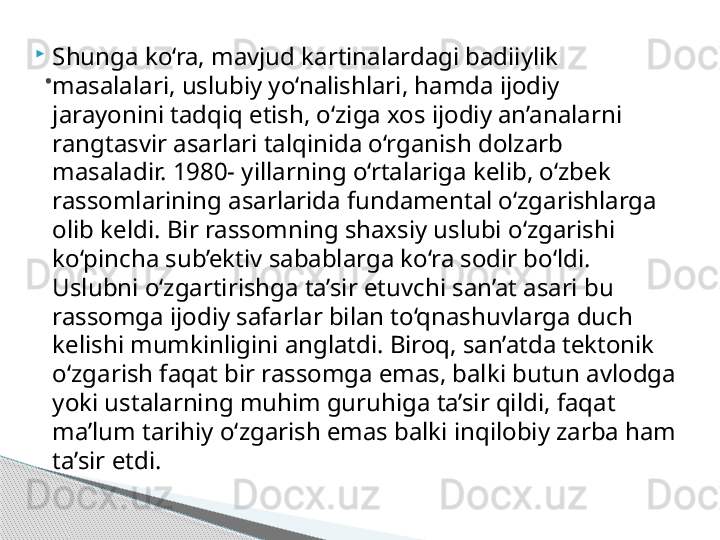 
Shunga ko‘ra, mavjud kartinalardagi badiiylik 
masalalari, uslubiy yo‘nalishlari, hamda ijodiy 
jarayonini tadqiq etish, o‘ziga xos ijodiy an’analarni 
rangtasvir asarlari talqinida o‘rganish dolzarb 
masaladir. 1980- yillarning o‘rtalariga kelib, o‘zbek 
rassomlarining asarlarida fundamental o‘zgarishlarga 
olib keldi. Bir rassomning shaxsiy uslubi o‘zgarishi 
ko‘pincha sub’ektiv sabablarga ko‘ra sodir bo‘ldi. 
Uslubni o‘zgartirishga ta’sir etuvchi san’at asari bu 
rassomga ijodiy safarlar bilan to‘qnashuvlarga duch 
kelishi mumkinligini anglatdi. Biroq, san’atda tektonik 
o‘zgarish faqat bir rassomga emas, balki butun avlodga 
yoki ustalarning muhim guruhiga ta’sir qildi, faqat 
ma’lum tarihiy o‘zgarish emas balki inqilobiy zarba ham 
ta’sir etdi. .     
