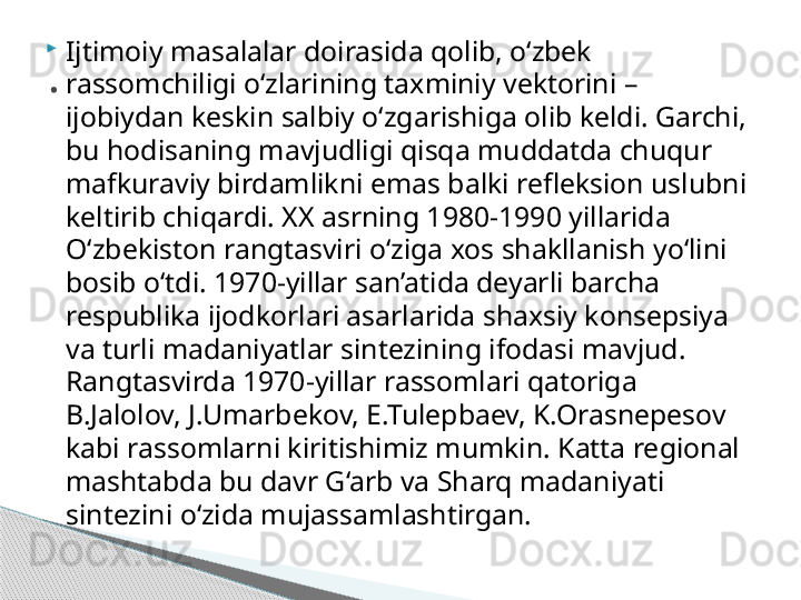 
Ijtimoiy masalalar doirasida qolib, o‘zbek 
rassomchiligi o‘zlarining taxminiy vektorini – 
ijobiydan keskin salbiy o‘zgarishiga olib keldi. Garchi, 
bu hodisaning mavjudligi qisqa muddatda chuqur 
mafkuraviy birdamlikni emas balki refleksion uslubni 
keltirib chiqardi. XX asrning 1980-1990 yillarida 
O‘zbekiston rangtasviri o‘ziga xos shakllanish yo‘lini 
bosib o‘tdi. 1970-yillar san’atida deyarli barcha 
respublika ijodkorlari asarlarida shaxsiy konsepsiya 
va turli madaniyatlar sintezining ifodasi mavjud. 
Rangtasvirda 1970-yillar rassomlari qatoriga 
B.Jalolov, J.Umarbekov, E.Tulepbaev, K.Orasnepesov 
kabi rassomlarni kiritishimiz mumkin. Katta regional 
mashtabda bu davr G‘arb va Sharq madaniyati 
sintezini o‘zida mujassamlashtirgan..     
