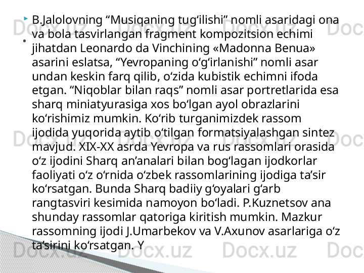 
B.Jalolovning “Musiqaning tug‘ilishi” nomli asaridagi ona 
va bola tasvirlangan fragment kompozitsion echimi 
jihatdan Leonardo da Vinchining «Madonna Benua» 
asarini eslatsa, “Yevropaning o‘g‘irlanishi” nomli asar 
undan keskin farq qilib, o‘zida kubistik echimni ifoda 
etgan. “Niqoblar bilan raqs” nomli asar portretlarida esa 
sharq miniatyurasiga xos bo‘lgan ayol obrazlarini 
ko‘rishimiz mumkin. Ko‘rib turganimizdek rassom 
ijodida yuqorida aytib o‘tilgan formatsiyalashgan sintez 
mavjud. XIX-XX asrda Yevropa va rus rassomlari orasida 
o‘z ijodini Sharq an’analari bilan bog‘lagan ijodkorlar 
faoliyati o‘z o‘rnida o‘zbek rassomlarining ijodiga ta’sir 
ko‘rsatgan. Bunda Sharq badiiy g‘oyalari g‘arb 
rangtasviri kesimida namoyon bo‘ladi. P.Kuznetsov ana 
shunday rassomlar qatoriga kiritish mumkin. Mazkur 
rassomning ijodi J.Umarbekov va V.Axunov asarlariga o‘z 
ta’sirini ko‘rsatgan. Y.     