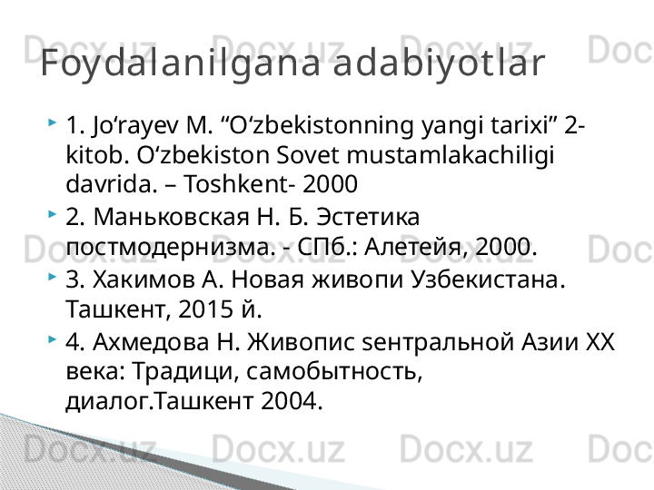 
1. Jo‘rayev M. “O‘zbekistonning yangi tarixi” 2-
kitob. O‘zbekiston Sovet mustamlakachiligi 
davrida. – Toshkent- 2000 

2.  Маньковская Н. Б. Эстетика 
постмодернизма. - СПб.: Алетейя, 2000. 

3. Хакимов А. Новая живопи Узбекистана. 
Ташкент, 2015 й. 

4. Ахмедова Н. Живопис  s ентральной Азии  XX 
века: Традици, самобытность, 
диалог.Ташкент 2004. Foy dalanilgana adabiy ot lar     