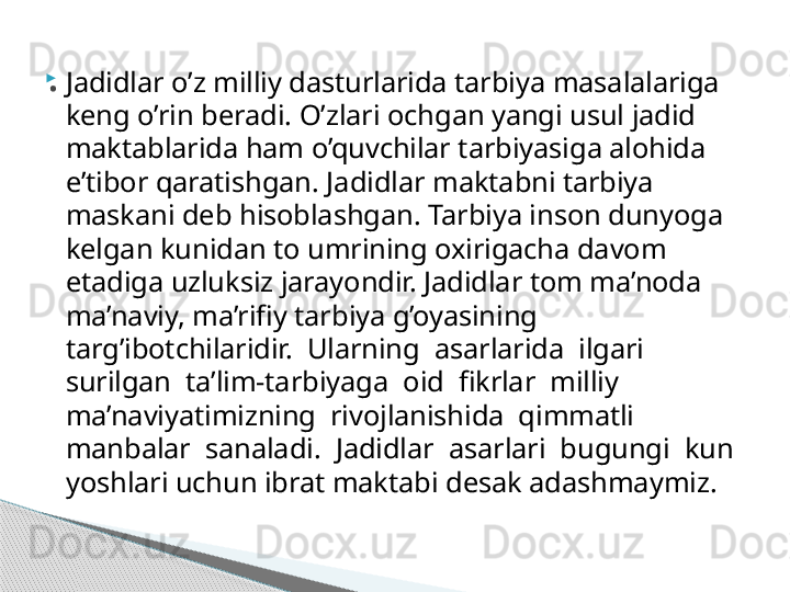 
Jadidlar o’z milliy dasturlarida tarbiya masalalariga 
keng o’rin beradi. O’zlari ochgan yangi usul jadid 
maktablarida ham o’quvchilar tarbiyasiga alohida 
e’tibor qaratishgan. Jadidlar maktabni tarbiya 
maskani deb hisoblashgan. Tarbiya inson dunyoga 
kelgan kunidan to umrining oxirigacha davom 
etadiga uzluksiz jarayondir. Jadidlar tom ma’noda 
ma’naviy, ma’rifiy tarbiya g’oyasining 
targ’ibotchilaridir.  Ularning  asarlarida  ilgari  
surilgan  ta’lim-tarbiyaga  oid  fikrlar  milliy 
ma’naviyatimizning  rivojlanishida  qimmatli  
manbalar  sanaladi.  Jadidlar  asarlari  bugungi  kun 
yoshlari uchun ibrat maktabi desak adashmaymiz..     