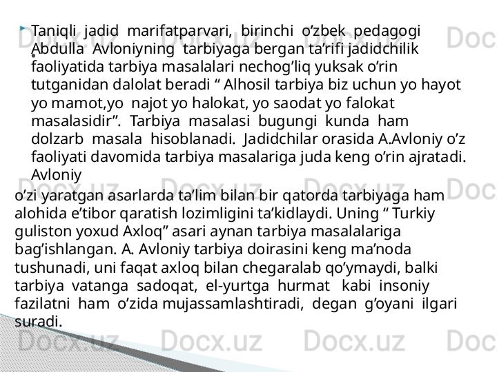 
Taniqli  jadid  marifatparvari,  birinchi  o’zbek  pedagogi  
Abdulla  Avloniyning  tarbiyaga bergan ta’rifi jadidchilik 
faoliyatida tarbiya masalalari nechog’liq yuksak o’rin 
tutganidan dalolat beradi “ Alhosil tarbiya biz uchun yo hayot 
yo mamot,yo  najot yo halokat, yo saodat yo falokat 
masalasidir”.  Tarbiya  masalasi  bugungi  kunda  ham  
dolzarb  masala  hisoblanadi.  Jadidchilar orasida A.Avloniy o’z 
faoliyati davomida tarbiya masalariga juda keng o’rin ajratadi. 
Avloniy 
o’zi yaratgan asarlarda ta’lim bilan bir qatorda tarbiyaga ham 
alohida e’tibor qaratish lozimligini ta’kidlaydi. Uning “ Turkiy 
guliston yoxud Axloq” asari aynan tarbiya masalalariga 
bag’ishlangan. A. Avloniy tarbiya doirasini keng ma’noda 
tushunadi, uni faqat axloq bilan chegaralab qo’ymaydi, balki  
tarbiya  vatanga  sadoqat,  el-yurtga  hurmat   kabi  insoniy  
fazilatni  ham  o’zida mujassamlashtiradi,  degan  g’oyani  ilgari  
suradi. .     
