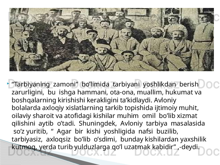 
“ Tarbiyaning  zamoni”  bo’limida  tarbiyani  yoshlikdan  berish  
zarurligini,  bu  ishga hammani, ota-ona, muallim, hukumat va 
boshqalarning kirishishi kerakligini ta’kidlaydi. Avloniy 
bolalarda axloqiy xislatlarning tarkib topishida ijtimoiy muhit, 
oilaviy sharoit va atofidagi kishilar muhim  omil  bo’lib xizmat  
qilishini  aytib  o’tadi.  Shuningdek,  Avloniy  tarbiya  masalasida 
 so’z yuritib,  “  Agar  bir  kishi  yoshligida  nafsi  buzilib,  
tarbiyasiz,  axloqsiz  bo’lib  o’sdimi,  bunday kishilardan yaxshilik 
kutmoq, yerda turib yulduzlarga qo’l uzatmak kabidir” ,-deydi.  .     