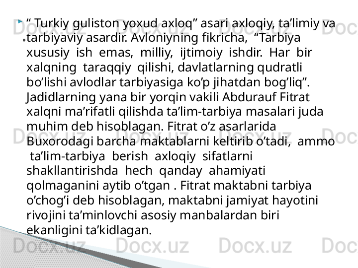 
“  Turkiy guliston yoxud axloq” asari axloqiy, ta’limiy va 
tarbiyaviy asardir. Avloniyning fikricha,  “Tarbiya  
xususiy  ish  emas,  milliy,  ijtimoiy  ishdir.  Har  bir  
xalqning  taraqqiy  qilishi, davlatlarning qudratli 
bo’lishi avlodlar tarbiyasiga ko’p jihatdan bog’liq”. 
Jadidlarning yana bir yorqin vakili Abdurauf Fitrat 
xalqni ma’rifatli qilishda ta’lim-tarbiya masalari juda 
muhim deb hisoblagan. Fitrat o’z asarlarida 
Buxorodagi barcha maktablarni keltirib o’tadi,  ammo 
 ta’lim-tarbiya  berish  axloqiy  sifatlarni  
shakllantirishda  hech  qanday  ahamiyati 
qolmaganini aytib o’tgan . Fitrat maktabni tarbiya 
o’chog’i deb hisoblagan, maktabni jamiyat hayotini 
rivojini ta’minlovchi asosiy manbalardan biri 
ekanligini ta’kidlagan..     