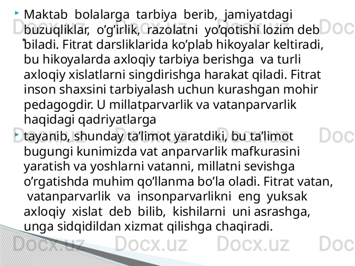 
Maktab  bolalarga  tarbiya  berib,  jamiyatdagi  
buzuqliklar,  o’g’irlik,  razolatni  yo’qotishi lozim deb 
biladi. Fitrat darsliklarida ko’plab hikoyalar keltiradi, 
bu hikoyalarda axloqiy tarbiya berishga  va turli 
axloqiy xislatlarni singdirishga harakat qiladi. Fitrat 
inson shaxsini tarbiyalash uchun kurashgan mohir 
pedagogdir. U millatparvarlik va vatanparvarlik 
haqidagi qadriyatlarga

tayanib, shunday ta’limot yaratdiki, bu ta’limot 
bugungi kunimizda vat anparvarlik mafkurasini 
yaratish va yoshlarni vatanni, millatni sevishga 
o’rgatishda muhim qo’llanma bo’la oladi. Fitrat vatan, 
 vatanparvarlik  va  insonparvarlikni  eng  yuksak  
axloqiy  xislat  deb  bilib,  kishilarni  uni asrashga, 
unga sidqidildan xizmat qilishga chaqiradi..     