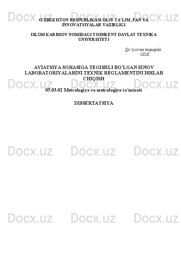 O ZBEKISTON RESPUBLIKАSI OLIYʼ   TА ’ LIM , FAN VA
INNOVATSIYALAR  VАZIRLIGI 
ISLOM KАRIMOV NOMIDАGI TOS H KENT DАVLАT TEXNIKА
UNIVERSITETI
Qo’lyozma huquqida
                                                                                                 UDK:
AVIATSIYA  SOHASIGA TEGISHLI BO’LGAN SINOV
LABORATORIYALARINI TEXNIK REGLAMENTINI ISHLAB
CHIQISH
05.03.02 Metrologiya va metrologiya ta’minoti 
D IS SERTATSIYA