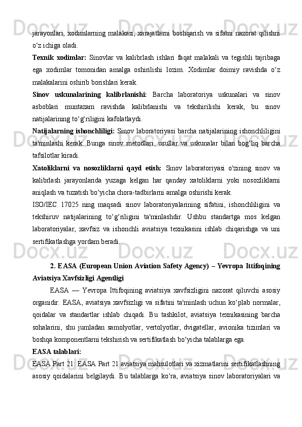 jarayonlari,  xodimlarning  malakasi,  xarajatlarni   boshqarish   va  sifatni   nazorat   qilishni
o‘z ichiga oladi.
Texnik   xodimlar:   Sinovlar   va   kalibrlash   ishlari   faqat   malakali   va   tegishli   tajribaga
ega   xodimlar   tomonidan   amalga   oshirilishi   lozim.   Xodimlar   doimiy   ravishda   o‘z
malakalarini oshirib borishlari kerak.
Sinov   uskunalarining   kalibrlanishi:   Barcha   laboratoriya   uskunalari   va   sinov
asboblari   muntazam   ravishda   kalibrlanishi   va   tekshirilishi   kerak,   bu   sinov
natijalarining to‘g‘riligini kafolatlaydi.
Natijalarning ishonchliligi:   Sinov laboratoriyasi barcha natijalarining ishonchliligini
ta'minlashi   kerak.   Bunga   sinov   metodlari,   usullar   va   uskunalar   bilan   bog‘liq   barcha
tafsilotlar kiradi.
Xatoliklarni   va   nosozliklarni   qayd   etish:   Sinov   laboratoriyasi   o'zining   sinov   va
kalibrlash   jarayonlarida   yuzaga   kelgan   har   qanday   xatoliklarni   yoki   nosozliklarni
aniqlash va tuzatish bo‘yicha chora-tadbirlarni amalga oshirishi kerak.
ISO/IEC   17025   ning   maqsadi   sinov   laboratoriyalarining   sifatini,   ishonchliligini   va
tekshiruv   natijalarining   to‘g‘riligini   ta'minlashdir.   Ushbu   standartga   mos   kelgan
laboratoriyalar,   xavfsiz   va   ishonchli   aviatsiya   texnikasini   ishlab   chiqarishga   va   uni
sertifikatlashga yordam beradi.
2. EASA (European Union Aviation Safety Agency) – Yevropa Ittifoqining
Aviatsiya Xavfsizligi Agentligi
EASA   —   Yevropa   Ittifoqining   aviatsiya   xavfsizligini   nazorat   qiluvchi   asosiy
organidir.  EASA,  aviatsiya  xavfsizligi  va  sifatini  ta'minlash  uchun  ko‘plab  normalar,
qoidalar   va   standartlar   ishlab   chiqadi.   Bu   tashkilot,   aviatsiya   texnikasining   barcha
sohalarini,   shu   jumladan   samolyotlar,   vertolyotlar,   dvigatellar,   avionika   tizimlari   va
boshqa komponentlarni tekshirish va sertifikatlash bo‘yicha talablarga ega.
EASA talablari:
EASA Part 21: EASA Part 21 aviatsiya mahsulotlari va xizmatlarini sertifikatlashning
asosiy   qoidalarini   belgilaydi.   Bu   talablarga   ko‘ra,   aviatsiya   sinov   laboratoriyalari   va
