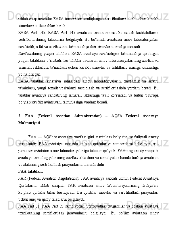ishlab chiqaruvchilar EASA tomonidan tasdiqlangan sertifikatlarni olish uchun kerakli
sinovlarni o‘tkazishlari kerak.
EASA   Part   145:   EASA   Part   145   aviatsion   texnik   xizmat   ko‘rsatish   tashkilotlarini
sertifikatlashning   talablarini   belgilaydi.   Bu   bo‘limda   aviatsion   sinov   laboratoriyalari
xavfsizlik, sifat va xavfsizlikni ta'minlashga doir sinovlarni amalga oshiradi.
Xavfsizlikning   yuqori   talablari:   EASA   aviatsiya   xavfsizligini   ta'minlashga   qaratilgan
yuqori talablarni o‘rnatadi. Bu talablar aviatsion sinov laboratoriyalarining xavfsiz va
samarali   ishlashini   ta'minlash   uchun   kerakli   sinovlar   va   tahlillarni   amalga   oshirishga
yo‘naltirilgan.
EASA   talablari   aviatsiya   sohasidagi   sinov   laboratoriyalarini   xavfsizlik   va   sifatni
ta'minlash,   yangi   texnik   vositalarni   tasdiqlash   va   sertifikatlashda   yordam   beradi.   Bu
talablar   aviatsiya   sanoatining   samarali   ishlashiga   ta'sir   ko‘rsatadi   va   butun   Yevropa
bo‘ylab xavfsiz aviatsiyani ta'minlashga yordam beradi.
3.   FAA   (Federal   Aviation   Administration)   –   AQSh   Federal   Aviatsiya
Ma'muriyati
FAA — AQShda aviatsiya xavfsizligini  ta'minlash bo‘yicha mas'uliyatli  asosiy
tashkilotdir. FAA  aviatsiya  sohasida   ko‘plab  qoidalar  va  standartlarni  belgilaydi,  shu
jumladan aviatsion sinov laboratoriyalariga talablar qo‘yadi. FAAning asosiy maqsadi
aviatsiya texnologiyalarining xavfsiz ishlashini va samolyotlar hamda boshqa aviatsion
vositalarning sertifikatlash jarayonlarini ta'minlashdir.
FAA talablari:
FAR (Federal  Aviation Regulations):  FAA aviatsiya sanoati  uchun Federal  Aviatsiya
Qoidalarini   ishlab   chiqadi.   FAR   aviatsion   sinov   laboratoriyalarining   faoliyatini
ko‘plab   qoidalar   bilan   boshqaradi.   Bu   qoidalar   sinovlar   va   sertifikatlash   jarayonlari
uchun aniq va qat'iy talablarni belgilaydi.
FAA  Part  21:  FAA  Part   21  samolyotlar,  vertolyotlar,  dvigatellar   va  boshqa   aviatsiya
texnikasining   sertifikatlash   jarayonlarini   belgilaydi.   Bu   bo‘lim   aviatsion   sinov