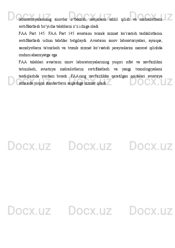 laboratoriyalarining   sinovlar   o‘tkazish,   natijalarni   tahlil   qilish   va   mahsulotlarni
sertifikatlash bo‘yicha talablarni o‘z ichiga oladi.
FAA   Part   145:   FAA   Part   145   aviatsion   texnik   xizmat   ko‘rsatish   tashkilotlarini
sertifikatlash   uchun   talablar   belgilaydi.   Aviatsion   sinov   laboratoriyalari,   ayniqsa,
samolyotlarni   ta'mirlash   va   texnik   xizmat   ko‘rsatish   jarayonlarini   nazorat   qilishda
muhim ahamiyatga ega.
FAA   talablari   aviatsion   sinov   laboratoriyalarining   yuqori   sifat   va   xavfsizlikni
ta'minlash,   aviatsiya   mahsulotlarini   sertifikatlash   va   yangi   texnologiyalarni
tasdiqlashda   yordam   beradi.   FAAning   xavfsizlikka   qaratilgan   qoidalari   aviatsiya
sohasida yuqori standartlarni saqlashga xizmat qiladi.