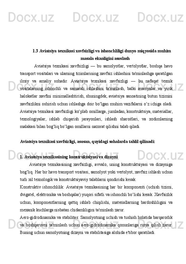1.3 Aviatsiya texnikasi xavfsizligi va ishonchliligi dunyo miqyosida muhim
masala ekanligini asoslash
                Aviatsiya   texnikasi   xavfsizligi   —   bu   samolyotlar,   vertolyotlar,   boshqa   havo
transport vositalari va ularning tizimlarining xavfsiz ishlashini ta'minlashga qaratilgan
ilmiy   va   amaliy   sohadir.   Aviatsiya   texnikasi   xavfsizligi   —   bu   nafaqat   texnik
vositalarning   ishonchli   va   samarali   ishlashini   ta'minlash,   balki   avariyalar   va   yirik
halokatlar xavfini minimallashtirish, shuningdek, aviatsiya sanoatining butun tizimini
xavfsizlikni oshirish uchun ishlashga doir bo‘lgan muhim vazifalarni o‘z ichiga oladi.
Aviatsiya texnikasi xavfsizligi ko‘plab omillarga, jumladan, konstruktsiya, materiallar,
texnologiyalar,   ishlab   chiqarish   jarayonlari,   ishlash   sharoitlari,   va   xodimlarning
malakasi bilan bog‘liq bo‘lgan omillarni nazorat qilishni talab qiladi.
Aviatsiya texnikasi xavfsizligi, asosan, quyidagi sohalarda tahlil qilinadi:
1. Aviatsiya texnikasining konstruktsiyasi va dizayni
          Aviatsiya   texnikasining   xavfsizligi,   avvalo,   uning   konstruktsiyasi   va   dizayniga
bog‘liq. Har bir havo transport vositasi, samolyot yoki vertolyot, xavfsiz ishlash uchun
turli xil texnologik va konstruktsiyaviy talablarni qondirishi kerak.
Konstruktiv   ishonchlilik:   Aviatsiya   texnikasining   har   bir   komponenti   (uchish   tizimi,
dvigatel, elektronika va boshqalar) yuqori sifatli va ishonchli bo‘lishi kerak. Xavfsizlik
uchun,   komponentlarning   qattiq   ishlab   chiqilishi,   materiallarning   bardoshliligini   va
mexanik kuchlarga nisbatan chidamliligini ta'minlash zarur.
Aero-gidrodinamika va stabilitas: Samolyotning uchish va tushish holatida barqarorlik
va   boshqaruvni   ta'minlash   uchun   aero-gidrodinamika   qonunlariga   rioya   qilish   zarur.
Buning uchun samolyotning dizayni va stabilitasiga alohida e'tibor qaratiladi.