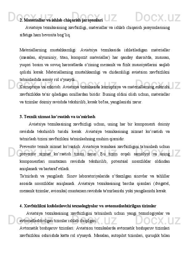 2. Materiallar va ishlab chiqarish jarayonlari
       Aviatsiya texnikasining xavfsizligi, materiallar  va ishlab chiqarish jarayonlarining
sifatiga ham bevosita bog‘liq.
Materiallarning   mustahkamligi:   Aviatsiya   texnikasida   ishlatiladigan   materiallar
(masalan,   alyuminiy,   titan,   kompozit   materiallar)   har   qanday   sharoitda,   xususan,
yuqori   bosim   va   sovuq   haroratlarda   o‘zining   mexanik   va   fizik   xususiyatlarini   saqlab
qolishi   kerak.   Materiallarning   mustahkamligi   va   chidamliligi   aviatsion   xavfsizlikni
ta'minlashda asosiy rol o'ynaydi.
Korruptsiya va eskirish: Aviatsiya texnikasida korruptsiya va materiallarning eskirishi
xavfsizlikka ta'sir  qiladigan omillardan biridir. Buning oldini  olish uchun, materiallar
va tizimlar doimiy ravishda tekshirilib, kerak bo'lsa, yangilanishi zarur.
3. Texnik xizmat ko‘rsatish va ta'mirlash
        Aviatsiya   texnikasining   xavfsizligi   uchun,   uning   har   bir   komponenti   doimiy
ravishda   tekshirilib   turishi   kerak.   Aviatsiya   texnikasining   xizmat   ko‘rsatish   va
ta'mirlash tizimi xavfsizlikni ta'minlashning muhim qismidir.
Preventiv texnik xizmat ko‘rsatish:  Aviatsiya texnikasi  xavfsizligini ta'minlash uchun
preventiv   xizmat   ko‘rsatish   tizimi   zarur.   Bu   tizim   orqali   samolyot   va   uning
komponentlari   muntazam   ravishda   tekshirilib,   potentsial   nosozliklar   oldindan
aniqlanadi va bartaraf etiladi.
Ta'mirlash   va   yangilash:   Sinov   laboratoriyalarida   o‘tkazilgan   sinovlar   va   tahlillar
asosida   nosozliklar   aniqlanadi.   Aviatsiya   texnikasining   barcha   qismlari   (dvigatel,
mexanik tizimlar, avionika) muntazam ravishda ta'mirlanishi yoki yangilanishi kerak.
4. Xavfsizlikni kafolatlovchi texnologiyalar va avtomatlashtirilgan tizimlar
      Aviatsiya   texnikasining   xavfsizligini   ta'minlash   uchun   yangi   texnologiyalar   va
avtomatlashtirilgan tizimlar ishlab chiqilgan.
Avtomatik boshqaruv tizimlari:  Aviatsion texnikalarda avtomatik boshqaruv tizimlari
xavfsizlikni  oshirishda katta  rol  o'ynaydi. Masalan,  autopilot  tizimlari, quruqlik bilan