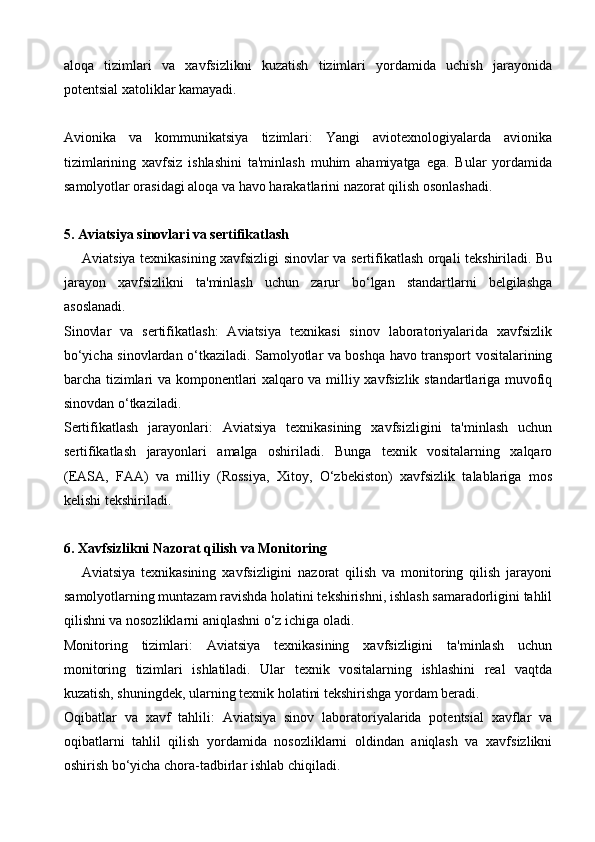 aloqa   tizimlari   va   xavfsizlikni   kuzatish   tizimlari   yordamida   uchish   jarayonida
potentsial xatoliklar kamayadi.
Avionika   va   kommunikatsiya   tizimlari:   Yangi   aviotexnologiyalarda   avionika
tizimlarining   xavfsiz   ishlashini   ta'minlash   muhim   ahamiyatga   ega.   Bular   yordamida
samolyotlar orasidagi aloqa va havo harakatlarini nazorat qilish osonlashadi.
5. Aviatsiya sinovlari va sertifikatlash
       Aviatsiya texnikasining xavfsizligi sinovlar va sertifikatlash orqali tekshiriladi. Bu
jarayon   xavfsizlikni   ta'minlash   uchun   zarur   bo‘lgan   standartlarni   belgilashga
asoslanadi.
Sinovlar   va   sertifikatlash:   Aviatsiya   texnikasi   sinov   laboratoriyalarida   xavfsizlik
bo‘yicha sinovlardan o‘tkaziladi. Samolyotlar va boshqa havo transport vositalarining
barcha tizimlari va komponentlari xalqaro va milliy xavfsizlik standartlariga muvofiq
sinovdan o‘tkaziladi.
Sertifikatlash   jarayonlari:   Aviatsiya   texnikasining   xavfsizligini   ta'minlash   uchun
sertifikatlash   jarayonlari   amalga   oshiriladi.   Bunga   texnik   vositalarning   xalqaro
(EASA,   FAA)   va   milliy   (Rossiya,   Xitoy,   O‘zbekiston)   xavfsizlik   talablariga   mos
kelishi tekshiriladi.
6. Xavfsizlikni Nazorat qilish va Monitoring
      Aviatsiya   texnikasining   xavfsizligini   nazorat   qilish   va   monitoring   qilish   jarayoni
samolyotlarning muntazam ravishda holatini tekshirishni, ishlash samaradorligini tahlil
qilishni va nosozliklarni aniqlashni o‘z ichiga oladi.
Monitoring   tizimlari:   Aviatsiya   texnikasining   xavfsizligini   ta'minlash   uchun
monitoring   tizimlari   ishlatiladi.   Ular   texnik   vositalarning   ishlashini   real   vaqtda
kuzatish, shuningdek, ularning texnik holatini tekshirishga yordam beradi.
Oqibatlar   va   xavf   tahlili:   Aviatsiya   sinov   laboratoriyalarida   potentsial   xavflar   va
oqibatlarni   tahlil   qilish   yordamida   nosozliklarni   oldindan   aniqlash   va   xavfsizlikni
oshirish bo‘yicha chora-tadbirlar ishlab chiqiladi.