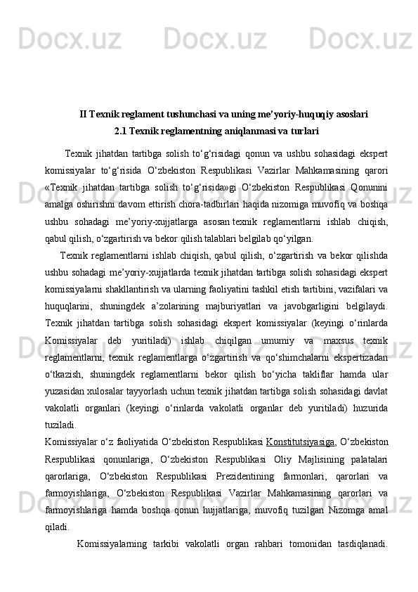 II Texnik reglament tushunchasi va uning me’yoriy-huquqiy asoslari
2.1 Texnik reglamentning aniqlanmasi va turlari
          Texnik   jihatdan   tartibga   solish   to‘g‘risidagi   qonun   va   ushbu   sohasidagi   ekspert
komissiyalar   to‘g‘risida   O‘zbekiston   Respublikasi   Vazirlar   Mahkamasining   qarori
«Texnik   jihatdan   tartibga   solish   to‘g‘risida»gi   O‘zbekiston   Respublikasi   Qonunini
amalga oshirishni davom ettirish chora-tadbirlari haqida   nizomiga muvofiq va boshqa
ushbu   sohadagi   me’yoriy-xujjatlarga   asosan   texnik   reglamentlarni   ishlab   chiqish,
qabul qilish, o‘zgartirish va bekor qilish talablari belgilab qo‘yilgan.
        Texnik   reglamentlarni   ishlab   chiqish,   qabul   qilish,   o‘zgartirish   va   bekor   qilishda
ushbu sohadagi me’yoriy-xujjatlarda texnik jihatdan tartibga solish sohasidagi ekspert
komissiyalarni shakllantirish va ularning faoliyatini tashkil etish tartibini, vazifalari va
huquqlarini,   shuningdek   a’zolarining   majburiyatlari   va   javobgarligini   belgilaydi.
Texnik   jihatdan   tartibga   solish   sohasidagi   ekspert   komissiyalar   (keyingi   o‘rinlarda
Komissiyalar   deb   yuritiladi)   ishlab   chiqilgan   umumiy   va   maxsus   texnik
reglamentlarni,   texnik   reglamentlarga   o‘zgartirish   va   qo‘shimchalarni   ekspertizadan
o‘tkazish,   shuningdek   reglamentlarni   bekor   qilish   bo‘yicha   takliflar   hamda   ular
yuzasidan xulosalar tayyorlash uchun texnik jihatdan tartibga solish sohasidagi davlat
vakolatli   organlari   (keyingi   o‘rinlarda   vakolatli   organlar   deb   yuritiladi)   huzurida
tuziladi.
Komissiyalar o‘z faoliyatida O‘zbekiston Respublikasi   Konstitutsiyasiga , O‘zbekiston
Respublikasi   qonunlariga,   O‘zbekiston   Respublikasi   Oliy   Majlisining   palatalari
qarorlariga,   O‘zbekiston   Respublikasi   Prezidentining   farmonlari,   qarorlari   va
farmoyishlariga,   O‘zbekiston   Respublikasi   Vazirlar   Mahkamasining   qarorlari   va
farmoyishlariga   hamda   boshqa   qonun   hujjatlariga,   muvofiq   tuzilgan   Nizomga   amal
qiladi.
          Komissiyalarning   tarkibi   vakolatli   organ   rahbari   tomonidan   tasdiqlanadi.