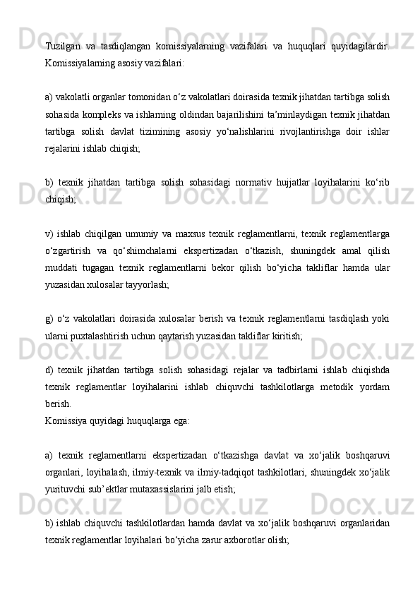 Tuzilgan   va   tasdiqlangan   komissiyalarning   vazifalari   va   huquqlari   quyidagilardir.
Komissiyalarning asosiy vazifalari:
a) vakolatli organlar tomonidan o‘z vakolatlari doirasida texnik jihatdan tartibga solish
sohasida kompleks va ishlarning oldindan bajarilishini ta’minlaydigan texnik jihatdan
tartibga   solish   davlat   tizimining   asosiy   yo‘nalishlarini   rivojlantirishga   doir   ishlar
rejalarini ishlab chiqish;
b)   texnik   jihatdan   tartibga   solish   sohasidagi   normativ   hujjatlar   loyihalarini   ko‘rib
chiqish;
v)   ishlab   chiqilgan   umumiy   va   maxsus   texnik   reglamentlarni,   texnik   reglamentlarga
o‘zgartirish   va   qo‘shimchalarni   ekspertizadan   o‘tkazish,   shuningdek   amal   qilish
muddati   tugagan   texnik   reglamentlarni   bekor   qilish   bo‘yicha   takliflar   hamda   ular
yuzasidan xulosalar tayyorlash;
g)   o‘z   vakolatlari   doirasida   xulosalar   berish   va   texnik   reglamentlarni   tasdiqlash   yoki
ularni puxtalashtirish uchun qaytarish yuzasidan takliflar kiritish;
d)   texnik   jihatdan   tartibga   solish   sohasidagi   rejalar   va   tadbirlarni   ishlab   chiqishda
texnik   reglamentlar   loyihalarini   ishlab   chiquvchi   tashkilotlarga   metodik   yordam
berish.
Komissiya quyidagi huquqlarga ega:
a)   texnik   reglamentlarni   ekspertizadan   o‘tkazishga   davlat   va   xo‘jalik   boshqaruvi
organlari, loyihalash, ilmiy-texnik va ilmiy-tadqiqot tashkilotlari, shuningdek xo‘jalik
yurituvchi sub’ektlar mutaxassislarini jalb etish;
b)  ishlab  chiquvchi  tashkilotlardan hamda davlat  va xo‘jalik boshqaruvi  organlaridan
texnik reglamentlar loyihalari bo‘yicha zarur axborotlar olish;
