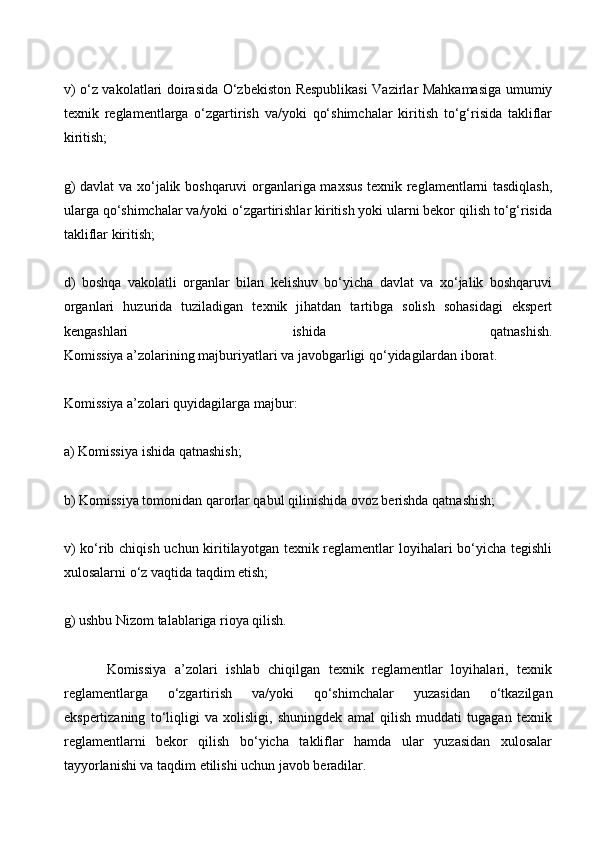 v) o‘z vakolatlari doirasida O‘zbekiston Respublikasi Vazirlar Mahkamasiga umumiy
texnik   reglamentlarga   o‘zgartirish   va/yoki   qo‘shimchalar   kiritish   to‘g‘risida   takliflar
kiritish;
g) davlat  va xo‘jalik boshqaruvi organlariga maxsus texnik reglamentlarni tasdiqlash,
ularga qo‘shimchalar va/yoki o‘zgartirishlar kiritish yoki ularni bekor qilish to‘g‘risida
takliflar kiritish;
d)   boshqa   vakolatli   organlar   bilan   kelishuv   bo‘yicha   davlat   va   xo‘jalik   boshqaruvi
organlari   huzurida   tuziladigan   texnik   jihatdan   tartibga   solish   sohasidagi   ekspert
kengashlari   ishida   qatnashish.
Komissiya a’zolarining majburiyatlari va javobgarligi qo‘yidagilardan iborat.
Komissiya a’zolari quyidagilarga majbur:
a) Komissiya ishida qatnashish;
b) Komissiya tomonidan qarorlar qabul qilinishida ovoz berishda qatnashish;
v)  ko‘rib chiqish uchun kiritilayotgan texnik reglamentlar  loyihalari bo‘yicha tegishli
xulosalarni o‘z vaqtida taqdim etish;
g) ushbu Nizom talablariga rioya qilish.
          Komissiya   a’zolari   ishlab   chiqilgan   texnik   reglamentlar   loyihalari,   texnik
reglamentlarga   o‘zgartirish   va/yoki   qo‘shimchalar   yuzasidan   o‘tkazilgan
ekspertizaning   to‘liqligi   va   xolisligi,   shuningdek   amal   qilish   muddati   tugagan   texnik
reglamentlarni   bekor   qilish   bo‘yicha   takliflar   hamda   ular   yuzasidan   xulosalar
tayyorlanishi va taqdim etilishi uchun javob beradilar.