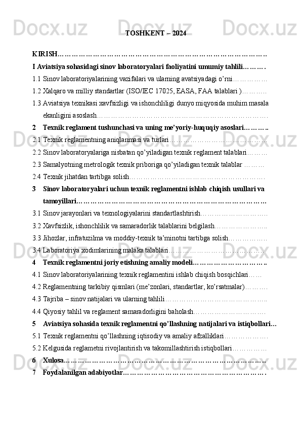 TOSHKENT – 202 4
KIRISH……………………………………………………………………………..
I Aviatsiya sohasidagi sinov laboratoryalari faoliyatini umumiy tahlili……….
1.1 Sinov laboratoriyalarining vazifalari va ularning avatsiyadagi o’rni …………… 
1.2 Xalqaro va milliy standartlar (ISO/IEC 17025, EASA, FAA talablari   )………..
1.3 Aviatsiya texnikasi xavfsizligi va ishonchliligi dunyo miqyosida muhim masala 
ekanligini asoslash……………………………………………………………….
2 Texnik reglament tushunchasi va uning me’yoriy-huquqiy asoslari………..
2.1 Texnik reglamentning aniqlanmasi va turlari……………………………………
2.2 Sinov laboratoryalariga nisbatan qo’yiladigan texnik reglament talablari………
2.3 Samalyotning metrologik texnik priboriga qo’yiladigan texnik talablar ………
2.4 Texnik jihatdan tartibga solish………………………………………………….
3 Sinov laboratoryalari uchun texnik reglamentni ishlab chiqish usullari va 
tamoyillari………………………………………………………………………
3.1 Sinov jarayonlari va texnologiyalarini standartlashtirish………………………..
3.2 Xavfsizlik, ishonchlilik va samaradorlik talablarini belgilash…………………..
3.3 Jihozlar, infratuzilma va moddiy-texnik ta’minotni tartibga solish……………..
3.4 Laboratoriya xodimlarining malaka talablari…………………………………..
4 Texnik reglamentni joriy etishning amaliy modeli…………………………..
4.1 Sinov laboratoriyalarining texnik reglamentini ishlab chiqish bosqichlari……
4.2 Reglamentning tarkibiy qismlari (me’zonlari, standartlar, ko’rsatmalar)……….
4.3 Tajriba – sinov natijalari va ularning tahlili……………………………………..
4.4 Qiyosiy tahlil va reglament samaradorligini baholash………………………….
5 Aviatsiya sohasida texnik reglamentni qo’llashning natijalari va istiqbollari…
5.1 Texnik reglamentni qo’llashning iqtisodiy va amaliy afzalliklari……………….
5.2 Kelgusida reglametni rivojlantirish va takomillashtirish istiqbollari……………
6 Xulosa…………………………………………………………………………..
7 Foydalanilgan adabiyotlar…………………………………………………….