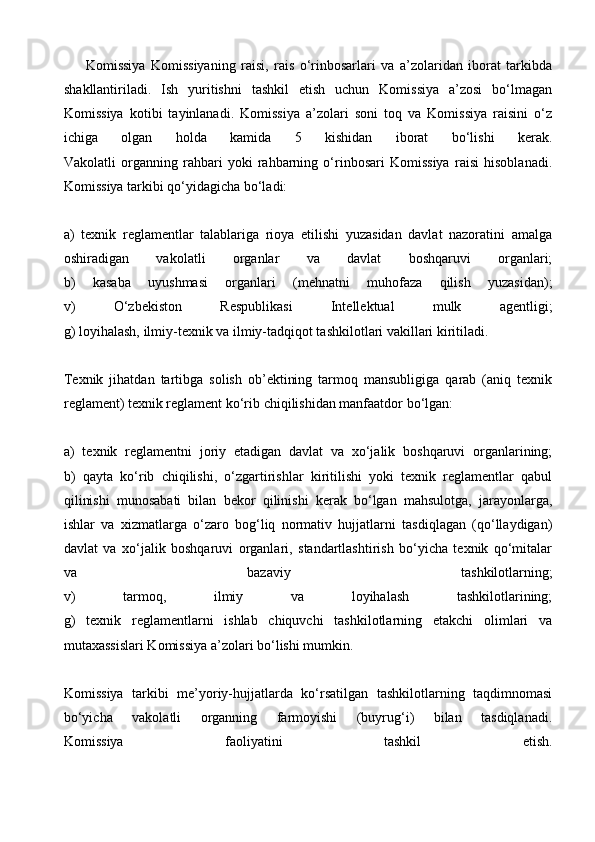 Komissiya   Komissiyaning   raisi,   rais   o‘rinbosarlari   va   a’zolaridan   iborat   tarkibda
shakllantiriladi.   Ish   yuritishni   tashkil   etish   uchun   Komissiya   a’zosi   bo‘lmagan
Komissiya   kotibi   tayinlanadi.   Komissiya   a’zolari   soni   toq   va   Komissiya   raisini   o‘z
ichiga   olgan   holda   kamida   5   kishidan   iborat   bo‘lishi   kerak.
Vakolatli   organning   rahbari   yoki   rahbarning   o‘rinbosari   Komissiya   raisi   hisoblanadi.
Komissiya tarkibi qo‘yidagicha bo‘ladi:
a)   texnik   reglamentlar   talablariga   rioya   etilishi   yuzasidan   davlat   nazoratini   amalga
oshiradigan   vakolatli   organlar   va   davlat   boshqaruvi   organlari;
b)   kasaba   uyushmasi   organlari   (mehnatni   muhofaza   qilish   yuzasidan);
v)   O‘zbekiston   Respublikasi   Intellektual   mulk   agentligi;
g) loyihalash, ilmiy-texnik va ilmiy-tadqiqot tashkilotlari vakillari kiritiladi.
Texnik   jihatdan   tartibga   solish   ob’ektining   tarmoq   mansubligiga   qarab   (aniq   texnik
reglament) texnik reglament ko‘rib chiqilishidan manfaatdor bo‘lgan:
a)   texnik   reglamentni   joriy   etadigan   davlat   va   xo‘jalik   boshqaruvi   organlarining;
b)   qayta   ko‘rib   chiqilishi,   o‘zgartirishlar   kiritilishi   yoki   texnik   reglamentlar   qabul
qilinishi   munosabati   bilan   bekor   qilinishi   kerak   bo‘lgan   mahsulotga,   jarayonlarga,
ishlar   va   xizmatlarga   o‘zaro   bog‘liq   normativ   hujjatlarni   tasdiqlagan   (qo‘llaydigan)
davlat   va   xo‘jalik   boshqaruvi   organlari,   standartlashtirish   bo‘yicha   texnik   qo‘mitalar
va   bazaviy   tashkilotlarning;
v)   tarmoq,   ilmiy   va   loyihalash   tashkilotlarining;
g)   texnik   reglamentlarni   ishlab   chiquvchi   tashkilotlarning   etakchi   olimlari   va
mutaxassislari Komissiya a’zolari bo‘lishi mumkin.
Komissiya   tarkibi   me’yoriy-hujjatlarda   ko‘rsatilgan   tashkilotlarning   taqdimnomasi
bo‘yicha   vakolatli   organning   farmoyishi   (buyrug‘i)   bilan   tasdiqlanadi.
Komissiya   faoliyatini   tashkil   etish.