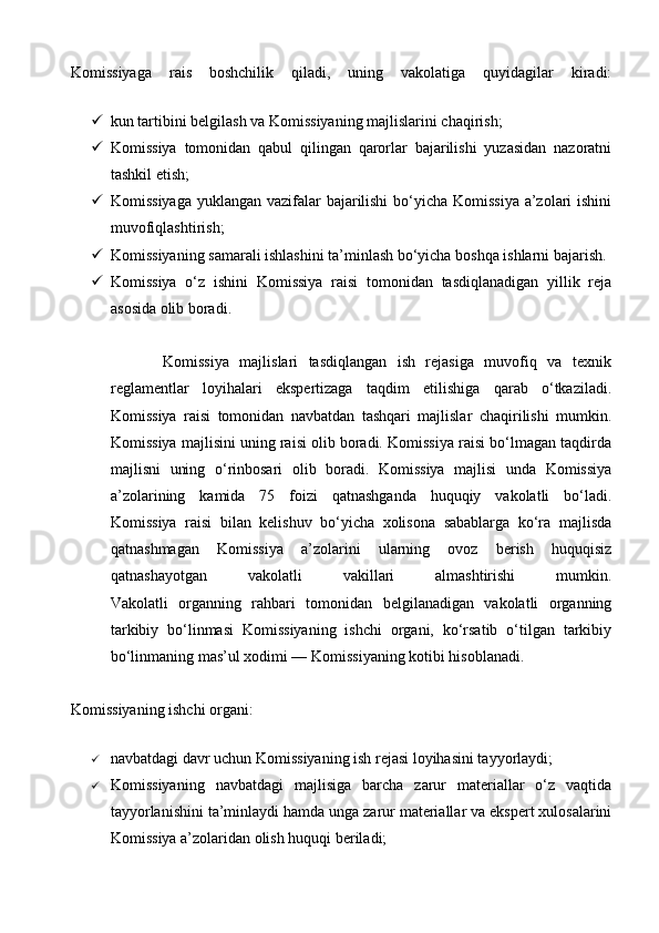 Komissiyaga   rais   boshchilik   qiladi,   uning   vakolatiga   quyidagilar   kiradi:
 kun tartibini belgilash va Komissiyaning majlislarini chaqirish;
 Komissiya   tomonidan   qabul   qilingan   qarorlar   bajarilishi   yuzasidan   nazoratni
tashkil etish;
 Komissiyaga yuklangan vazifalar bajarilishi  bo‘yicha Komissiya a’zolari  ishini
muvofiqlashtirish;
 Komissiyaning samarali ishlashini ta’minlash bo‘yicha boshqa ishlarni bajarish.
 Komissiya   o‘z   ishini   Komissiya   raisi   tomonidan   tasdiqlanadigan   yillik   reja
asosida olib boradi.
          Komissiya   majlislari   tasdiqlangan   ish   rejasiga   muvofiq   va   texnik
reglamentlar   loyihalari   ekspertizaga   taqdim   etilishiga   qarab   o‘tkaziladi.
Komissiya   raisi   tomonidan   navbatdan   tashqari   majlislar   chaqirilishi   mumkin.
Komissiya majlisini uning raisi olib boradi. Komissiya raisi bo‘lmagan taqdirda
majlisni   uning   o‘rinbosari   olib   boradi.   Komissiya   majlisi   unda   Komissiya
a’zolarining   kamida   75   foizi   qatnashganda   huquqiy   vakolatli   bo‘ladi.
Komissiya   raisi   bilan   kelishuv   bo‘yicha   xolisona   sabablarga   ko‘ra   majlisda
qatnashmagan   Komissiya   a’zolarini   ularning   ovoz   berish   huquqisiz
qatnashayotgan   vakolatli   vakillari   almashtirishi   mumkin.
Vakolatli   organning   rahbari   tomonidan   belgilanadigan   vakolatli   organning
tarkibiy   bo‘linmasi   Komissiyaning   ishchi   organi,   ko‘rsatib   o‘tilgan   tarkibiy
bo‘linmaning mas’ul xodimi — Komissiyaning kotibi hisoblanadi.
Komissiyaning ishchi organi:
 navbatdagi davr uchun Komissiyaning ish rejasi loyihasini tayyorlaydi;
 Komissiyaning   navbatdagi   majlisiga   barcha   zarur   materiallar   o‘z   vaqtida
tayyorlanishini ta’minlaydi hamda unga zarur materiallar va ekspert xulosalarini
Komissiya a’zolaridan olish huquqi beriladi;