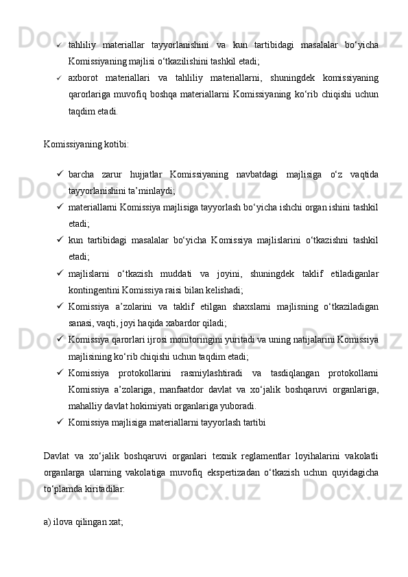  tahliliy   materiallar   tayyorlanishini   va   kun   tartibidagi   masalalar   bo‘yicha
Komissiyaning majlisi o‘tkazilishini tashkil etadi;
 axborot   materiallari   va   tahliliy   materiallarni,   shuningdek   komissiyaning
qarorlariga  muvofiq  boshqa   materiallarni   Komissiyaning   ko‘rib  chiqishi   uchun
taqdim etadi.
Komissiyaning kotibi:
 barcha   zarur   hujjatlar   Komissiyaning   navbatdagi   majlisiga   o‘z   vaqtida
tayyorlanishini ta’minlaydi;
 materiallarni Komissiya majlisiga tayyorlash bo‘yicha ishchi organ ishini tashkil
etadi;
 kun   tartibidagi   masalalar   bo‘yicha   Komissiya   majlislarini   o‘tkazishni   tashkil
etadi;
 majlislarni   o‘tkazish   muddati   va   joyini,   shuningdek   taklif   etiladiganlar
kontingentini Komissiya raisi bilan kelishadi;
 Komissiya   a’zolarini   va   taklif   etilgan   shaxslarni   majlisning   o‘tkaziladigan
sanasi, vaqti, joyi haqida xabardor qiladi;
 Komissiya qarorlari ijrosi monitoringini yuritadi va uning natijalarini Komissiya
majlisining ko‘rib chiqishi uchun taqdim etadi;
 Komissiya   protokollarini   rasmiylashtiradi   va   tasdiqlangan   protokollarni
Komissiya   a’zolariga,   manfaatdor   davlat   va   xo‘jalik   boshqaruvi   organlariga,
mahalliy davlat hokimiyati organlariga yuboradi.
 Komissiya majlisiga materiallarni tayyorlash tartibi
Davlat   va   xo‘jalik   boshqaruvi   organlari   texnik   reglamentlar   loyihalarini   vakolatli
organlarga   ularning   vakolatiga   muvofiq   ekspertizadan   o‘tkazish   uchun   quyidagicha
to‘plamda kiritadilar:
a) ilova qilingan xat;