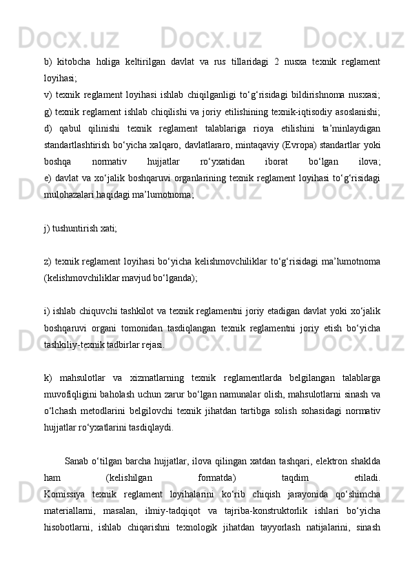 b)   kitobcha   holiga   keltirilgan   davlat   va   rus   tillaridagi   2   nusxa   texnik   reglament
loyihasi;
v)   texnik   reglament   loyihasi   ishlab   chiqilganligi   to‘g‘risidagi   bildirishnoma   nusxasi;
g)  texnik reglament  ishlab  chiqilishi  va joriy etilishining  texnik-iqtisodiy asoslanishi;
d)   qabul   qilinishi   texnik   reglament   talablariga   rioya   etilishini   ta’minlaydigan
standartlashtirish bo‘yicha xalqaro, davlatlararo, mintaqaviy (Evropa) standartlar yoki
boshqa   normativ   hujjatlar   ro‘yxatidan   iborat   bo‘lgan   ilova;
e)   davlat   va  xo‘jalik  boshqaruvi   organlarining  texnik  reglament   loyihasi  to‘g‘risidagi
mulohazalari haqidagi ma’lumotnoma;
j) tushuntirish xati;
z) texnik reglament  loyihasi  bo‘yicha kelishmovchiliklar  to‘g‘risidagi  ma’lumotnoma
(kelishmovchiliklar mavjud bo‘lganda);
i) ishlab chiquvchi tashkilot va texnik reglamentni joriy etadigan davlat yoki xo‘jalik
boshqaruvi   organi   tomonidan   tasdiqlangan   texnik   reglamentni   joriy   etish   bo‘yicha
tashkiliy-texnik tadbirlar rejasi.
k)   mahsulotlar   va   xizmatlarning   texnik   reglamentlarda   belgilangan   talablarga
muvofiqligini baholash uchun zarur bo‘lgan namunalar olish, mahsulotlarni sinash va
o‘lchash   metodlarini   belgilovchi   texnik   jihatdan   tartibga   solish   sohasidagi   normativ
hujjatlar ro‘yxatlarini tasdiqlaydi.
            Sanab  o‘tilgan  barcha   hujjatlar,  ilova   qilingan   xatdan   tashqari,   elektron   shaklda
ham   (kelishilgan   formatda)   taqdim   etiladi.
Komissiya   texnik   reglament   loyihalarini   ko‘rib   chiqish   jarayonida   qo‘shimcha
materiallarni,   masalan,   ilmiy-tadqiqot   va   tajriba-konstruktorlik   ishlari   bo‘yicha
hisobotlarni,   ishlab   chiqarishni   texnologik   jihatdan   tayyorlash   natijalarini,   sinash