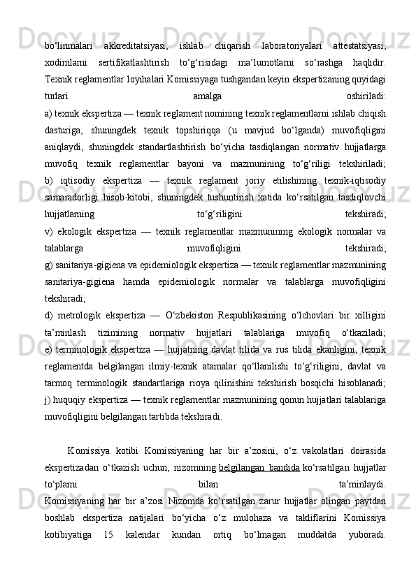 bo‘linmalari   akkreditatsiyasi,   ishlab   chiqarish   laboratoriyalari   attestatsiyasi,
xodimlarni   sertifikatlashtirish   to‘g‘risidagi   ma’lumotlarni   so‘rashga   haqlidir.
Texnik reglamentlar loyihalari Komissiyaga tushgandan keyin ekspertizaning quyidagi
turlari   amalga   oshiriladi:
a) texnik ekspertiza — texnik reglament nomining texnik reglamentlarni ishlab chiqish
dasturiga,   shuningdek   texnik   topshiriqqa   (u   mavjud   bo‘lganda)   muvofiqligini
aniqlaydi,   shuningdek   standartlashtirish   bo‘yicha   tasdiqlangan   normativ   hujjatlarga
muvofiq   texnik   reglamentlar   bayoni   va   mazmunining   to‘g‘riligi   tekshiriladi;
b)   iqtisodiy   ekspertiza   —   texnik   reglament   joriy   etilishining   texnik-iqtisodiy
samaradorligi   hisob-kitobi,   shuningdek   tushuntirish   xatida   ko‘rsatilgan   tasdiqlovchi
hujjatlarning   to‘g‘riligini   tekshiradi;
v)   ekologik   ekspertiza   —   texnik   reglamentlar   mazmunining   ekologik   normalar   va
talablarga   muvofiqligini   tekshiradi;
g) sanitariya-gigiena va epidemiologik ekspertiza — texnik reglamentlar mazmunining
sanitariya-gigiena   hamda   epidemiologik   normalar   va   talablarga   muvofiqligini
tekshiradi;
d)   metrologik   ekspertiza   —   O‘zbekiston   Respublikasining   o‘lchovlari   bir   xilligini
ta’minlash   tizimining   normativ   hujjatlari   talablariga   muvofiq   o‘tkaziladi;
e)   terminologik   ekspertiza   —   hujjatning   davlat   tilida   va   rus   tilida   ekanligini,   texnik
reglamentda   belgilangan   ilmiy-texnik   atamalar   qo‘llanilishi   to‘g‘riligini,   davlat   va
tarmoq   terminologik   standartlariga   rioya   qilinishini   tekshirish   bosqichi   hisoblanadi;
j) huquqiy ekspertiza — texnik reglamentlar mazmunining qonun hujjatlari talablariga
muvofiqligini belgilangan tartibda tekshiradi.
        Komissiya   kotibi   Komissiyaning   har   bir   a’zosini,   o‘z   vakolatlari   doirasida
ekspertizadan   o‘tkazish   uchun,   nizomning   belgilangan   bandida   ko‘rsatilgan   hujjatlar
to‘plami   bilan   ta’minlaydi.
Komissiyaning   har   bir   a’zosi   Nizomda   ko‘rsatilgan   zarur   hujjatlar   olingan   paytdan
boshlab   ekspertiza   natijalari   bo‘yicha   o‘z   mulohaza   va   takliflarini   Komissiya
kotibiyatiga   15   kalendar   kundan   ortiq   bo‘lmagan   muddatda   yuboradi.