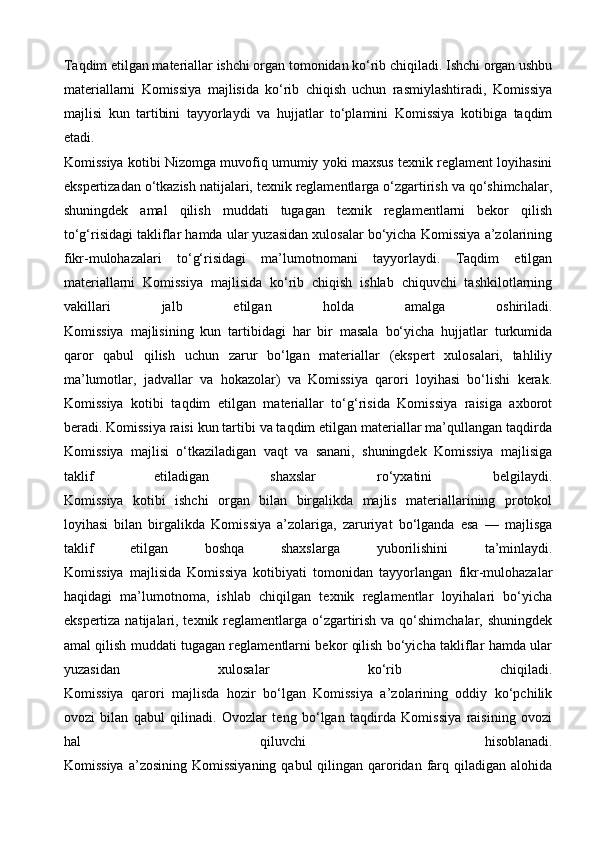Taqdim etilgan materiallar ishchi organ tomonidan ko‘rib chiqiladi. Ishchi organ ushbu
materiallarni   Komissiya   majlisida   ko‘rib   chiqish   uchun   rasmiylashtiradi,   Komissiya
majlisi   kun   tartibini   tayyorlaydi   va   hujjatlar   to‘plamini   Komissiya   kotibiga   taqdim
etadi.
Komissiya kotibi Nizomga muvofiq umumiy yoki maxsus texnik reglament loyihasini
ekspertizadan o‘tkazish natijalari, texnik reglamentlarga o‘zgartirish va qo‘shimchalar,
shuningdek   amal   qilish   muddati   tugagan   texnik   reglamentlarni   bekor   qilish
to‘g‘risidagi takliflar hamda ular yuzasidan xulosalar bo‘yicha Komissiya a’zolarining
fikr-mulohazalari   to‘g‘risidagi   ma’lumotnomani   tayyorlaydi.   Taqdim   etilgan
materiallarni   Komissiya   majlisida   ko‘rib   chiqish   ishlab   chiquvchi   tashkilotlarning
vakillari   jalb   etilgan   holda   amalga   oshiriladi.
Komissiya   majlisining   kun   tartibidagi   har   bir   masala   bo‘yicha   hujjatlar   turkumida
qaror   qabul   qilish   uchun   zarur   bo‘lgan   materiallar   (ekspert   xulosalari,   tahliliy
ma’lumotlar,   jadvallar   va   hokazolar)   va   Komissiya   qarori   loyihasi   bo‘lishi   kerak.
Komissiya   kotibi   taqdim   etilgan   materiallar   to‘g‘risida   Komissiya   raisiga   axborot
beradi. Komissiya raisi kun tartibi va taqdim etilgan materiallar ma’qullangan taqdirda
Komissiya   majlisi   o‘tkaziladigan   vaqt   va   sanani,   shuningdek   Komissiya   majlisiga
taklif   etiladigan   shaxslar   ro‘yxatini   belgilaydi.
Komissiya   kotibi   ishchi   organ   bilan   birgalikda   majlis   materiallarining   protokol
loyihasi   bilan   birgalikda   Komissiya   a’zolariga,   zaruriyat   bo‘lganda   esa   —   majlisga
taklif   etilgan   boshqa   shaxslarga   yuborilishini   ta’minlaydi.
Komissiya   majlisida   Komissiya   kotibiyati   tomonidan   tayyorlangan   fikr-mulohazalar
haqidagi   ma’lumotnoma,   ishlab   chiqilgan   texnik   reglamentlar   loyihalari   bo‘yicha
ekspertiza natijalari, texnik reglamentlarga o‘zgartirish va qo‘shimchalar, shuningdek
amal qilish muddati tugagan reglamentlarni bekor qilish bo‘yicha takliflar hamda ular
yuzasidan   xulosalar   ko‘rib   chiqiladi.
Komissiya   qarori   majlisda   hozir   bo‘lgan   Komissiya   a’zolarining   oddiy   ko‘pchilik
ovozi   bilan   qabul   qilinadi.   Ovozlar   teng   bo‘lgan   taqdirda   Komissiya   raisining   ovozi
hal   qiluvchi   hisoblanadi.
Komissiya  a’zosining Komissiyaning  qabul  qilingan qaroridan farq qiladigan alohida