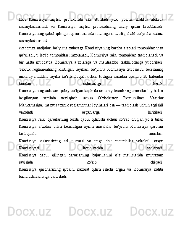 fikri   Komissiya   majlisi   protokolida   aks   ettiriladi   yoki   yozma   shaklda   alohida
rasmiylashtiriladi   va   Komissiya   majlisi   protokolining   uzviy   qismi   hisoblanadi.
Komissiyaning qabul qilingan qarori asosida nizomga muvofiq shakl bo‘yicha xulosa
rasmiylashtiriladi.
ekspertiza natijalari bo‘yicha xulosaga Komissiyaning barcha a’zolari tomonidan viza
qo‘yiladi,   u   kotib   tomonidan   imzolanadi,   Komissiya   raisi   tomonidan   tasdiqlanadi   va
bir   hafta   muddatda   Komissiya   a’zolariga   va   manfaatdor   tashkilotlarga   yuboriladi.
Texnik   reglamentning   kiritilgan   loyihasi   bo‘yicha   Komissiya   xulosasini   berishning
umumiy   muddati   loyiha   ko‘rib   chiqish   uchun   tushgan   sanadan   boshlab   30   kalendar
kundan   oshmasligi   kerak.
Komissiyaning xulosasi ijobiy bo‘lgan taqdirda umumiy texnik reglamentlar loyihalari
belgilangan   tartibda   tasdiqlash   uchun   O‘zbekiston   Respublikasi   Vazirlar
Mahkamasiga, maxsus texnik reglamentlar loyihalari esa — tasdiqlash uchun tegishli
vakolatli   organlarga   kiritiladi.
Komissiya   raisi   qarorlarning   tezda   qabul   qilinishi   uchun   so‘rab   chiqish   yo‘li   bilan
Komissiya   a’zolari   bilan   kelishilgan   ayrim   masalalar   bo‘yicha   Komissiya   qarorini
tasdiqlashi   mumkin.
Komissiya   xulosasining   asl   nusxasi   va   unga   doir   materiallar   vakolatli   organ
Komissiyasi   kotibiyatida   saqlanadi.
Komissiya   qabul   qilingan   qarorlarning   bajarilishini   o‘z   majlislarida   muntazam
ravishda   ko‘rib   chiqadi.
Komissiya   qarorlarining   ijrosini   nazorat   qilish   ishchi   organ   va   Komissiya   kotibi
tomonidan amalga oshiriladi.