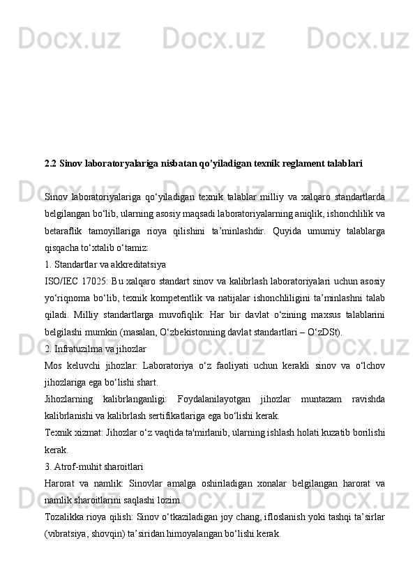 2.2 Sinov laboratoryalariga nisbatan qo’yiladigan texnik reglament talablari
Sinov   laboratoriyalariga   qo‘yiladigan   texnik   talablar   milliy   va   xalqaro   standartlarda
belgilangan bo‘lib, ularning asosiy maqsadi laboratoriyalarning aniqlik, ishonchlilik va
betaraflik   tamoyillariga   rioya   qilishini   ta’minlashdir.   Quyida   umumiy   talablarga
qisqacha to‘xtalib o‘tamiz:
1. Standartlar va akkreditatsiya
ISO/IEC 17025: Bu xalqaro standart sinov va kalibrlash laboratoriyalari uchun asosiy
yo‘riqnoma  bo‘lib,  texnik   kompetentlik  va   natijalar   ishonchliligini   ta’minlashni   talab
qiladi.   Milliy   standartlarga   muvofiqlik:   Har   bir   davlat   o‘zining   maxsus   talablarini
belgilashi mumkin (masalan, O‘zbekistonning davlat standartlari – O‘zDSt).
2. Infratuzilma va jihozlar
Mos   keluvchi   jihozlar:   Laboratoriya   o‘z   faoliyati   uchun   kerakli   sinov   va   o‘lchov
jihozlariga ega bo‘lishi shart.
Jihozlarning   kalibrlanganligi:   Foydalanilayotgan   jihozlar   muntazam   ravishda
kalibrlanishi va kalibrlash sertifikatlariga ega bo‘lishi kerak.
Texnik xizmat: Jihozlar o‘z vaqtida ta'mirlanib, ularning ishlash holati kuzatib borilishi
kerak.
3. Atrof-muhit sharoitlari
Harorat   va   namlik:   Sinovlar   amalga   oshiriladigan   xonalar   belgilangan   harorat   va
namlik sharoitlarini saqlashi lozim.
Tozalikka rioya qilish: Sinov o‘tkaziladigan joy chang, ifloslanish yoki tashqi ta’sirlar
(vibratsiya, shovqin) ta’siridan himoyalangan bo‘lishi kerak.