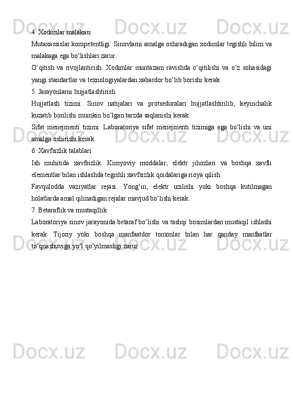 4. Xodimlar malakasi
Mutaxassislar kompetentligi: Sinovlarni amalga oshiradigan xodimlar tegishli bilim va
malakaga ega bo‘lishlari zarur.
O‘qitish   va   rivojlantirish:   Xodimlar   muntazam   ravishda   o‘qitilishi   va   o‘z   sohasidagi
yangi standartlar va texnologiyalardan xabardor bo‘lib borishi kerak.
5. Jarayonlarni hujjatlashtirish
Hujjatlash   tizimi:   Sinov   natijalari   va   protseduralari   hujjatlashtirilib,   keyinchalik
kuzatib borilishi mumkin bo‘lgan tarzda saqlanishi kerak.
Sifat   menejmenti   tizimi:   Laboratoriya   sifat   menejmenti   tizimiga   ega   bo‘lishi   va   uni
amalga oshirishi kerak.
6. Xavfsizlik talablari
Ish   muhitida   xavfsizlik:   Kimyoviy   moddalar,   elektr   jihozlari   va   boshqa   xavfli
elementlar bilan ishlashda tegishli xavfsizlik qoidalariga rioya qilish.
Favqulodda   vaziyatlar   rejasi:   Yong‘in,   elektr   uzilishi   yoki   boshqa   kutilmagan
holatlarda amal qilinadigan rejalar mavjud bo‘lishi kerak.
7. Betaraflik va mustaqillik
Laboratoriya sinov jarayonida betaraf bo‘lishi va tashqi bosimlardan mustaqil ishlashi
kerak.   Tijoriy   yoki   boshqa   manfaatdor   tomonlar   bilan   har   qanday   manfaatlar
to‘qnashuviga yo‘l qo‘yilmasligi zarur.